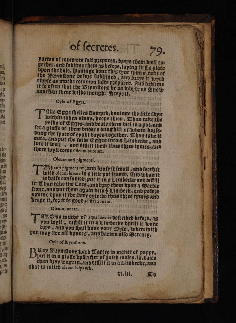 pattes of commen falt prepared; bape them well to: Setber,andfublime them as before, laping firita plate bpon the hole. Mauinge done this fpue tymes, take of the 152pmfone before ſublimed, and bꝛape it pth tinpfe as muthe common falte paepared. And fablime it fo often that the Bꝛymſtone be as wbpte as Snow and than there wilbe inongh. Beepe it. “y Oyle of Egpes, | T ie Core Helles ffamped,bauinge the litle ckyn Within taken awap, keepe them. Than take the pelts of Egges, and beate them wel ina pot, and feta gialle of them under a dung bill ot whote bozſe⸗ dung the ſpace of eyght dapes together. Than take it gute, and put the falde Egges into a Uimbecke 3 and lutettivell „ and bit them thus thzee temes, and there wpll come Oleum ouorum. | Oleum auti pigmenti, .. tt: Than take the Lees, and bap them vpon a Marble tone, and put them again into ß Limbeck, and powze agatne bpon it the fame ople:do thus thꝛee tymes and Kecpe it, ko it is good ad frationem. Reents: Oleum lunare. quia i ba Fakes muche of aqualunaris Defcr{beb befoze, as pon wyll, diſtill it in a Limbecke vntill ft ware Dipe , and pou ſhall haue pour OPple &gt; wherewith von map fixe all kpndes, and barden alſo Percurp. Oyle of Brymſtone. Baar Wꝛemgone toith Tartre in maner of pappe, put it in a glade vp a fier of quick coales. fil. dales than bay it again, and diſlill it in à Limbecke, and that is called olcum fulphuris,