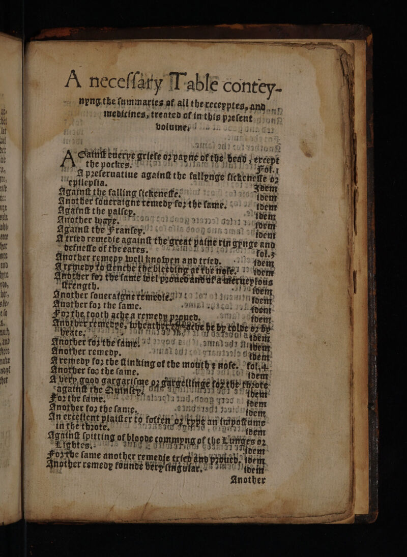 À neceſſary Table contey- medicines, treated of in this paelent Hone bolumes i... 31435 A Gatti eüerye gite 02 pantie of the è bead, ; ercept the pockes. Fol. A pꝛeſeruatiue againt the kallynge kiekenelke 62 eptlepft a. 5 Idem Againk the falling ſickrnelfe! 15105 dem enge be pq, 2 toe tene. Adem Agatnt the palfep, 1 idem Another wape. ne ritiri, 3331331 Ga) sb à Againſt the 4 Mantey 135 A tried remedie againſt the great patient ct wut an deknelle of the eares. | 7015 Arenen rome ate wellknowen and tried. ' 1° bey Aire ù rn a e, idem And ten de the fame to whine yom sequel 125 ren nother rouccadgaataasiea? 18270 ene fo» the ſame. l 30870 gba ohh ie remedy Nettes Femgbni ‘tobeath e ee 1255 Ele Jak | 40 Ide der ol e, dd Batone Another remedp. sse LOIRE als 5 Aremedp fo) the Linking of the mot ¢ noſe. tot Shotber fos the 9 5 day ri ses very gaod ga Ar me t tt È 0 te cagaintt ff the 0H le en 0 ds 5 Foz the fame. A 499 2) fm A SING S190 al. An ertellent platter to foto ‘hi ite an era in the thꝛote. idem Foz the fame another remed bie c Another remedr founde berm Tr 900 é