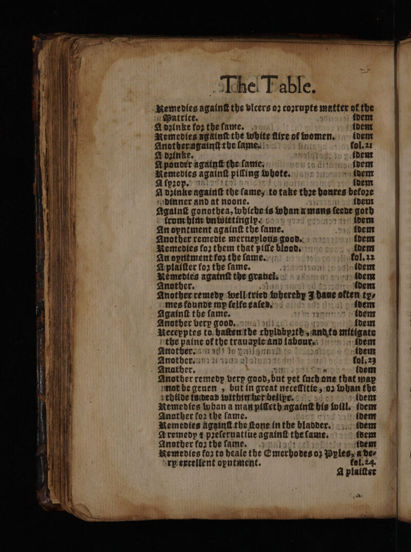 . ——— —— br Agi ssh 15 Remedies agalnt the vlcers 02 coꝛrupte matter pf fhe Patrice. ide a poinkefo2thefame, .: 1 Remedies ngainſt the white flire 1 idem e pla lame. fol. 2c A dzinke. Had: 10 (Dent A pouder againſt the ſame. conta dining fdent Remedies again pifing whote. Jahn te ars a at pop.: RUE (oem fi Dake againſt the famey: to take thee bonres: 1 2 — dinner and at noone. dem Agalnſt gonothea, whiche fs foban mans 5 leede Ape rom him unwittingl :- | idem An oyntment againſt the fame. idem Another remedie merueplous goods. idem Remedies fo2 them that pille blood. ldem Au opntment fo the ſame. L Kol. 22 A plaiſter for the fame. gun! idem Remedies againſt the gratiels ate 0 be ch Another. Another remedy well tried wberebr 4 bane: atten too mes founde mp felfe eaſeds. idem Againſt the fame. tin nung been Another berp good. Mecepptes to. batter: the chplöbpztb 9 ande mitigate the paine of the tal es and 3  idem Another. rad 1 30 K Dalat PRE idem Another b si saa inn 7 fol. 23 Anather. „% idem Another remedp verp quod, Un pet tuch one that map mot be geuen , but in great necellitte 3102 teas mye childe is dean within her beillpe. Remedies whan a man pilleth agatnt bis will. paci Another fo: the fame. m rp ercelient opntment. A platter