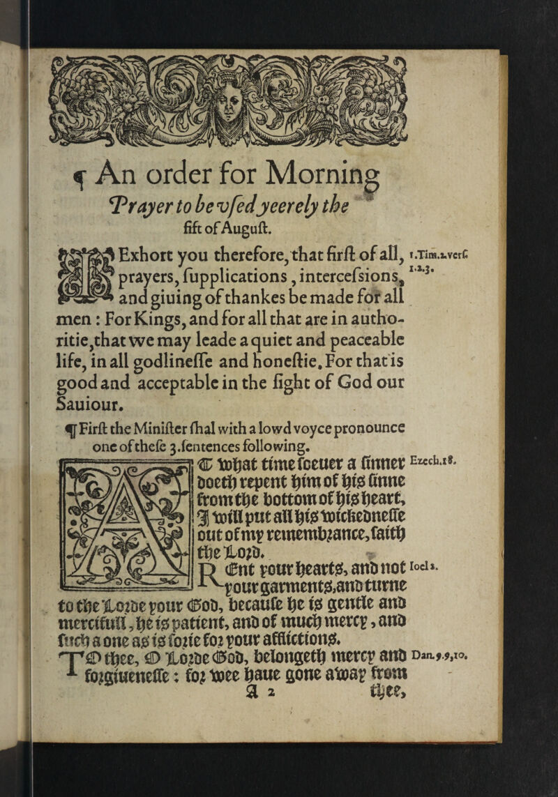 ^ An order for Mornin^ ’Trayer to be vfedyeerely the ' fift of Auguft. Exhort y ou therefore, that firft of all, f.Tiifi.2,vcrC ' prayers, fupplications, intcrcefsions, and gluing of thankes be made for all men: For Kings, and for all that are in autho- ritie,thatwe may leadeaquiet and peaceable life, in all godlineflc and honeftie. For that is good and acceptable in the light of God our Sauiour. ^ Firft the Miniftcr fhal with a lowd voyce pronounce one ofthefe 3.fentcnces following. r c toi&at ttmefeeuer a 0nner EKch.t». hoctirt repent l^tm of i^isi finne fromthe bottom of htsiheart> ^ M put an blo toteketmene out of rememb;ance,faitn the )lo?o. t) Cnt rout hearty, ano not -‘■^your garmentftanD turne tothe jiLo?Deyour (!5oli, becaufe be io gentle ano mercifuH, be Ijs patient, anD of mueb mere?, ano fticb a one ajs io foue fo? pour afHicttong. nr!2> tbec, €> iio?be dSoo, belongetb mercy ano Dan.,.#, fo^giueneOe: fo? i®ee baue gone atoap from