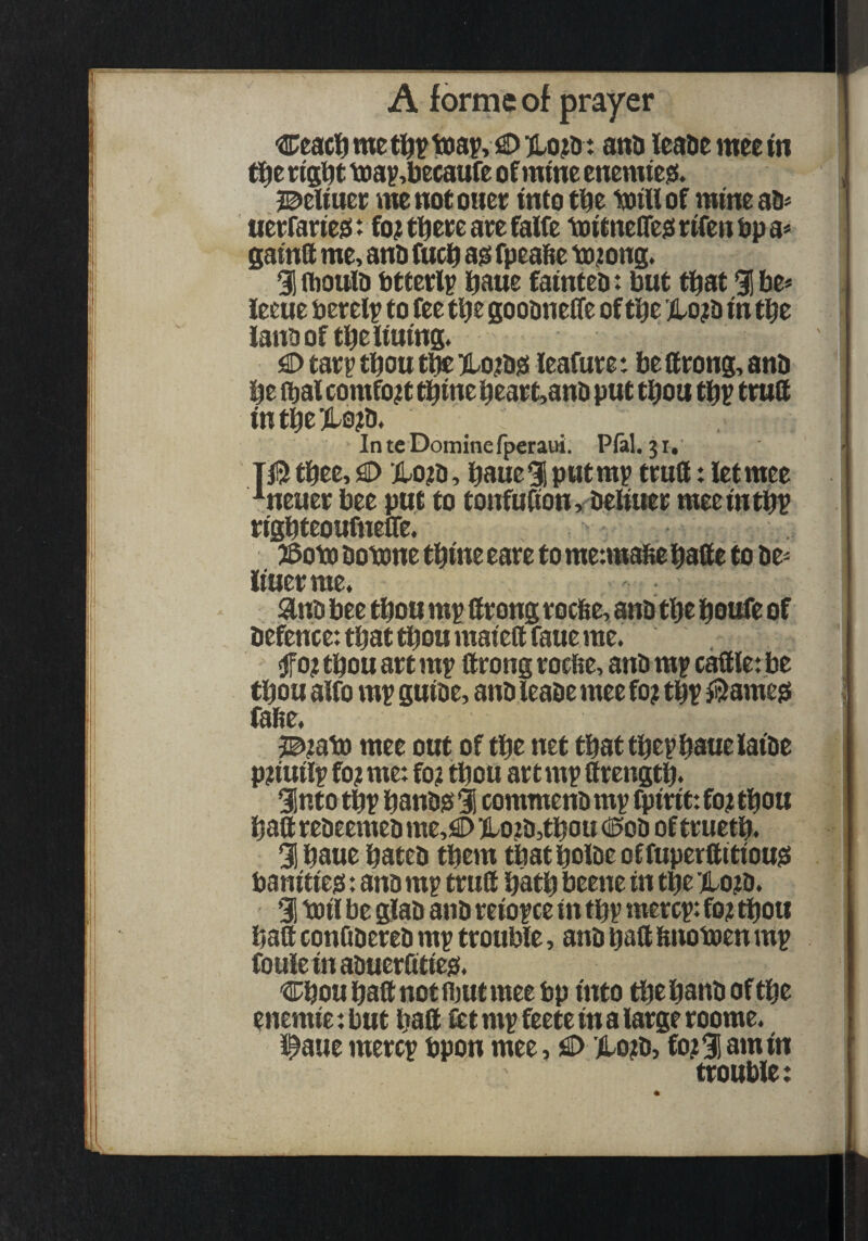 Ceact) me toa^, fS> KLojtd: and leade mee tn ' ti^ev(gdttDa^,becaufeofmmeenennesi. , me not oner into tbe ivill of mine an> uerfane^: fo; tbeee are falfe totenelTed rtfen bp a« SainQ me, and fucb a^ fpeabe txi;ons. % fdotild btterl^ bane fainted: but that 3i be« leeue berel^ to fee tbt goodneffe of tbe'j!Lo?d in tbe landof tbeliuing. £) tar^ tbou t^ )Lo;diS leafure: be ftrong, and be (dal comfort tbine beart,and put tbou tb? truS intbe)l0?d. IntcDominefperaui. Pfal. ji, T0tbee, ilojtd, boue^ putmp trutt: letmee ^neuer bee put to tonfubon > deliuer mee in tb? rigbteoufneffe. ^oto dotxme tbine eare to metmato babe to de^ liuerme. . . ^nd bee tbou m^ brong rocbe, and tbe boufe of defence: that tbou maietl faue me. f 0? tbou art m^ ftrong rocfie, and mp cable: be tbou alfo mv guide, and leade mee fo? t% ^^ame^ i fade, 3©itato mee out of tbe net that tbep baue laide pjiuilip fo? me: fo? tbou ar t mp ttrengtb. 9into tbf bandis 1 commend m^ fpirit: fo? tbou baft redeemed me,€>5Lo?d,tbou dSod oftruetb. 3! baue bated them tbat bolde offuperftitiou^ banities: and mp trull batb beene in tbe llojd. 91 b3il be glad and reiof ce in tbv mercp: fo? tbou baft conQdered m^ trouble, and bdft bnotoen m? foule in aduerfttie^. Cbou baft not fljut mee bp into ^e band of tbe enemie: but baft f^t m^ feete in a large roome. i^aue merer bpon mee, 0 .(lo?d, fo? % am in trouble: