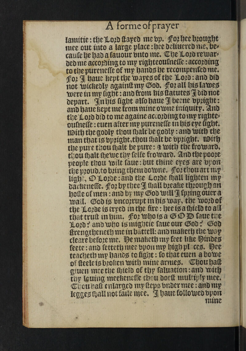 lamfttc t t^e )lo?D tta^cD me bp. f o? l^ee bjoug^t mec out into a large place tbeebeituercb me, be» caufe bab a fauour bnto me. €be remar* beb me acco?bmg to mp r igbteoufnelTe: accojbing to tpe pureuclTe of mp banbjs be recotnpenfeb me. fjfo^ 91 baue Kept tbe toapeis of t\)z HIo.jd : anb bib not totcfieblp agamttmpdE'Ob. foiall btsilatoesJ toere tn mp figbt: anb from btjs ftatutes 31 bib not bepart. Slnbiis Qsbt alfobaue 3! beene bp^igbt: anb baue bept me from mine otone iniquitp. anb tbe lo?b bib to me againe acco<tbing to mp rigbte* oufneffe: euen after mp purenefle in biis epe figbt. ubitb tbe goblp tbou ibalt be goblp: anb toitb tbe man that isi pp?igbt,tbou fbalt be ppugbt. i©ttb tbe pure tbou ftalt be pure: a toitb tbe frotoarb. tbou (bait (betpe tbp felfe fromarb. anb tbe poo.ie people tbou \oilt faue-.but tbine epep are bpon tbe nioub.tobtina them Dotone. <fFoi tbou art mp -