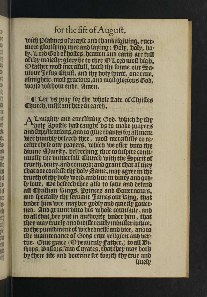 . O oe 111 J! Ill K'- Cl El* I toiti^ i^falmejs of p^a^fe anti tl^an&efgttttns, ^ ttet> ttto.icglo?iffmst^eeanl) facing: f olp, l^olp, fjo* rp,to?l>(15o0of^ollC!5,l&eauenanD carti^ arefuH of matcap: glo?p be to tl^ee flD )Lo?ti ntolf bigb> )© father moft mcrctfuH, toitb thy fonne our ^a* ui'our Sefugi Ch?ttt, ano thy holy fpirit, one true, almightie, moft gracfou£J,anO moft glououg (0oD, tpojilo without enoe. amen. t Id C i-et bs! p?3y fo^i the tohole ftate of Ch?tfte0 !« Church^militantheretnearth. 'Ill A Xmighty anb euerliuing (Sob, 'tohwh&ythy ■^holy Sipoftle haft taught bsito mahe p?ayer^ anb fuppWeation?i,anb to gtuc thanfig fo? all mem ioeehumblybefcech thee, moft mercifully tore* cetuethefeour pjayerjs, tohtch toe offer bntottjy btutne 0^atefty, befeechmg theetolnfplrecontt* mtally the bmuerfall Church totth the spirit of tructh,bnity,anb concoibi anb grant that a! they thatboe confefte thy holy ^ame, may ^ee in the trueth of thy holy too?b,anb line tn bntty anb gob* {yloue. naebefeechthee alfo to faue anb befenb all Chufttan Ifitngis, f^unce^ anb dBiouernour^, anb Ihectally thyferiiant ^lameoouriatng, that bnber htnttoee may bee gobly anb quietly gouer* neb. 9inb grauntbnto hiei tohole counfatle,anb to all that.bee put in authojiity bnber him, ^at they may truely anb inbifferently minifter iuftice, to the punilhment of toichebneffe anb bice, anb to the maintenance of C>ob0 true religion anb ber* tue. diue grace (fiDheauenly father,) toallJffi* lhopj3,^afto;0,'anb Curateei, thatthey may both by their life anb boctrinefet foo;th thy true anb iiuely