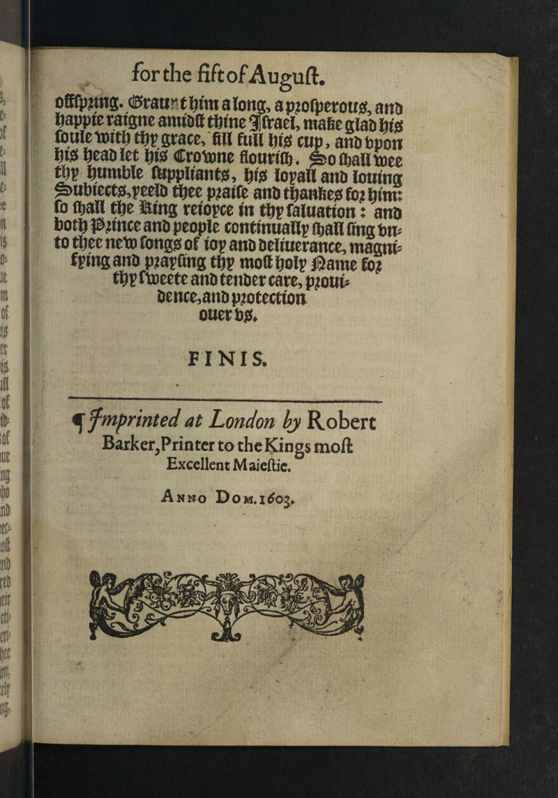 along, ap^ofperotiss, ana ftappte ratgne amtail tfttne giftael, mafec giaa m fcuietwtft grace, fill full fitsf cup, anobpon fii)5 fieaaiet fits? Croiione flounii). ©oftalltoee m fiumWe ftippttantjs, filsi lopaH anb loutng ^ut)tect0,peelD tfiee p?alfc anatfianfiegfo^fiim: fo (^all m i&tng retopce in tfipfaluation: ano botfil&unce ana people conf inuaily ii)an fing ttu to tfiee neto fongst of iop ana aeliuerance, maanl: fptngana piaffing tfip mofifiolr iSame fo? tfi? ftoeete ana tenaer care, p?ou^ aence,anap?otectton ouerp;(. F I NIS. ^ fmprinted at London hy Robert Barker,Printer to the Kings moil Excellent Maieftie. Anno Dom.i^oj, V