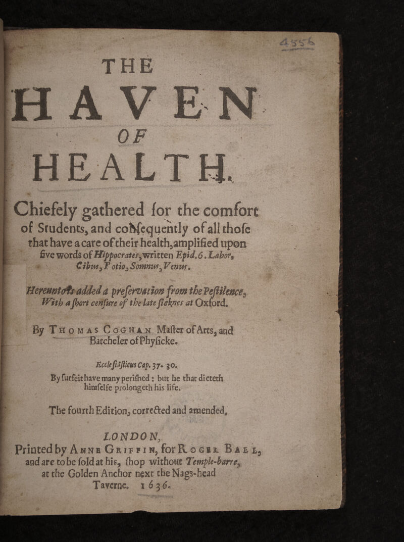 THE V > • *'1 OF HEA Chiefely gathered for the comfort of Students, and coKfcqueinly ofali chofe that have a care of their health9amplified upon five words of Hippocrater^ntten Epid. 6. Labor, Cihtw3 T otio3 Somnmu Vewtf, ■ ■ I -T5- ‘ 1 •. 1 '’ST' ik V. . . , Heremtaft added a prefervation from tbe Veft Hence3 With aport cenfurc of the late fteknes at Oxford. By Thomas Coghan Matter of Arts, and Barcheler of Phyficke. “tfllWM-l II'!»'« ' .. ■' Ecclefitjlicus Cep. 37. 30. By furfeit have many periled: but he that dieteth himfclfe prolongeth his life, • . > > • N - - ; The fourth Edition, corrected and amended, LONDON Printed by Ann b G r 1 f f 1 n, for R o e b r. Ball, and are to be fold at his, (hop without Temple-barref at the Golden Anchor next the Nags-head Tavcrne, 1636. tv ■>*,