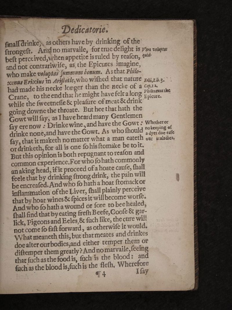 fmalfarinkey, as others have by drinking of the ftrongeft. kn'4 no marvaile, for true delight is Vm votyw beft perceived,Vvdien appetite is ruled by reafon, ««* and not contrariwife, as, the Epicures imagine, who make whtptts fawwHW bonutn. As that Pm<?- wnut Erixtus in Arifiotle^ho wifhed that nature #&/,n^t • had made his necke longer than the necte of a Crane, to the end that he might have felt a long Epicure*, while the (weetnefle 8c plealure of meat & drink going downe the throate. But hee that hath the Gowt will fay, as I have heard many Gentlemen fay erenow.- Drinke wine, and have the Gowt: WH«h«w£ drinke none,and have the Gowt. As who mould a ^ ct ^oc cafe fay that it maketh no matter what a man eateth «« maladies, ordritikethjfor all is one fohisftomake be to it. But this opinion is both repugnant to reafon and common experience.For who fohath commonly an aking head, if it proceed of a hoate caufe, (ha feele that by drinking ftrong drink, the pain will be encreafed. And who fo hath a boat ftomack or inflammation of the fAver, (hah plainly perceive thatby boat wines & fpices it fllber^^a And who fohath a wound or fore to bee healed, (hall find that by eating frefh Beefe,Goofe 8| gar- lick, Pigeons and Eeles,8c fuch like, the cure wi. not cole fo faft forward, as otherwife it would. What meaneth this,but thatmeates and cringes doe alter ourbodies,and either temper them or diftemper them greatly? Andnomarvaile/eemg that fuch as the food is fuchi is the blood: and filch as the blood is5fuch is the fleth, Wh SY± **aJ t