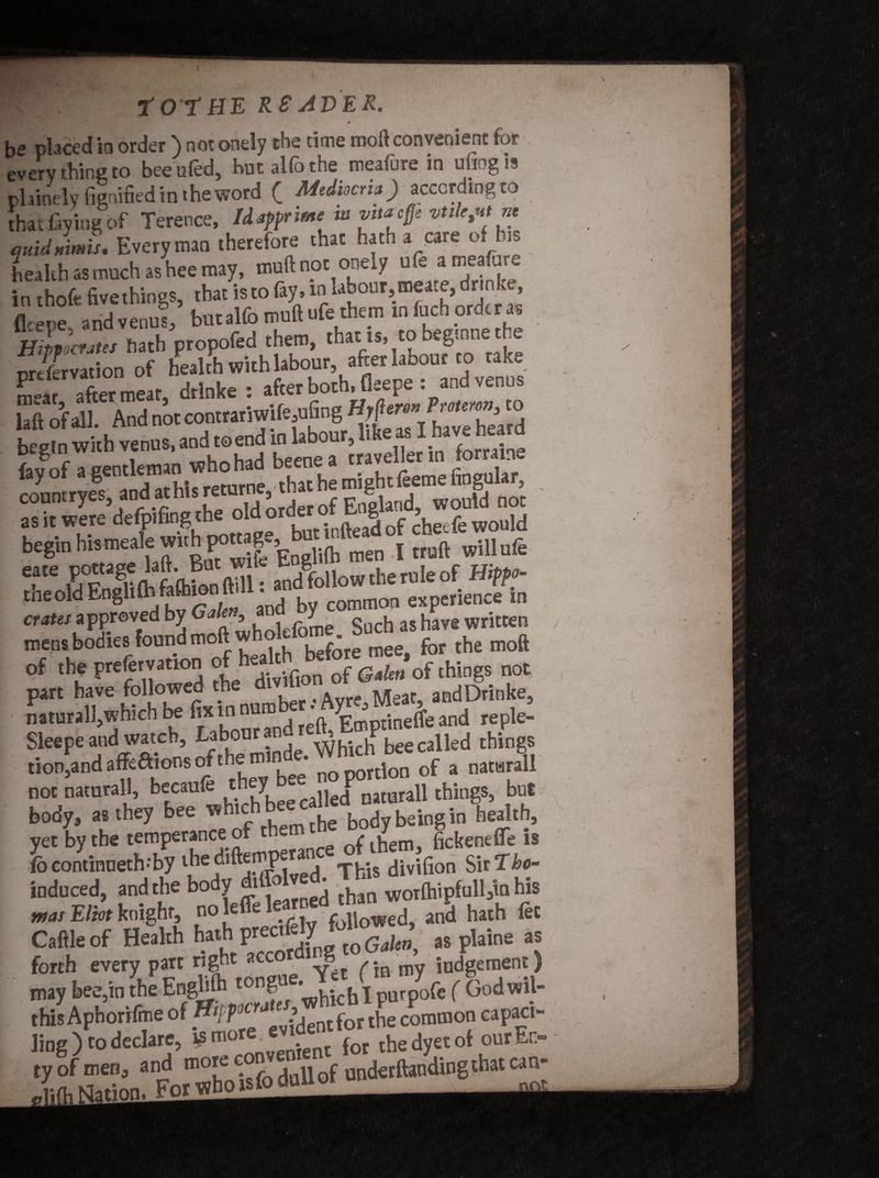 G C . tot HE R SAVER, * be placed io order ) not onely the time moft convenient for every thine to beeuled, hut alio the mealure in ufiogis plainely figaified in the word ( Mediocria ) according to that laying of Terence, Idapprime'in vttajfje vtilc,uitm auidnimit. Everyman therefore that hath a care of his health as much as hee may, muft not oneAy u e a mea ure in rhnfr fivethinus that is to fiy. m labour, mea.e, dr nke, ficere ahdvenus,’ butalfo mult ufe them in fuch order as ffiMi'cram bath propofed them, that i», tobegmne the preservation of health with labour, after labour to take Sa7 after meat drlnke : after both, fleepe : and venus £t of aH And not contratiwife,nfing H#m- Tmmn, to taS ^h venus, and to end in labour, like as I have heard Kgeurteman whohad beenea craved ottaine begin hismeale with^nage^but mile d ^ of the preservation oftthings not naturall.which be fin: job [e'ft/Emptinelfe and reple- Sleepe and watch, t?b°a””lr Which bee called things tion.andaffeaionsofthem.nle.WhK rf a „ not natutall, becanfe ‘.h^, nl!nrall things, but body, as they bee wh'chbf ”e bodybeingin health, yet by the temperance of v- p r,f them, fickenefle is lb continueth-’by ihediftemperanc div,f10n Sir Tho- induced, and the body di _ * h WOifhipfull3in his was Eliot knight, no leffe le.^d tri^ Jj ^ fe£ Caftle of Health hath as plaine as forth every part right acc -8 / *m my Judgement) may bee,in the Enghfti tongue.wb*lchX purpofe ( God wil- . this Aphorifme of Htfp ^{ot the common capaci- Jing) to declare, ¥ more *I^ent for thedyetof ourEn- if “?• gJSEgfcMlrf uudetftanding that can-