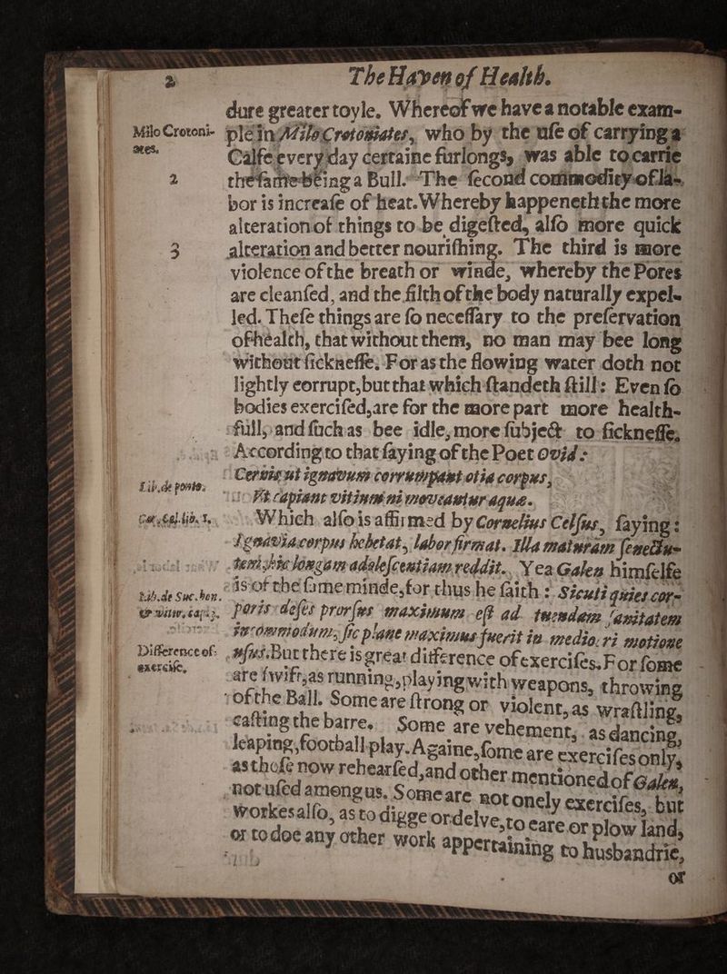 I % dure greater toy le. W hereof wc have a notable exam- MiloCretoni- )p\e^a A^U^r^0matef% who by the ufe of carrying a aies‘ Calfe every day certaine furlongs, was able to carrie thefailrefeiing a Bull. The fecond commodity of la¬ bor is increafe of heat. Whereby happeneththe more alteration of things to be digefted, allb more quick alteration and better nourifhing. The third is more violence of the breath or wiade, whereby the Pores are cleanfed, and the filth of the body naturally expel¬ led. Thefe things are fo neccflary to the prefervation without ficknefle. For as the flowing water doth not lightly eorrupc,but that which ftandeth ftill: Even fo bodies exercifed9are for the more part more hcalth- fullj andfuchas bee idle, more fubjeft to ficknefle. : According to that faying of the Poet Ovid: l ib.dt Ca.CtlAh i., • I 'T ■ f f- £ tdhde SucMn* u ’ M rapiam vitiumni momeaulur aqua Which alfo is affii med by Cornelius Celfus, faying: igmvia.corpm hektatr labor firmat. ilia mat nr am feue8u~ tmJm hxgam adolejcwtiam nddit. Yea Galt* himfdfe 5s <*tbeGmeiriade,for thus he lakh: Sicutiq*ic>cor- &wuv.ca[*h ports dejes prorjus maximum e(? ad imndam ramtatm ,v, , itia mtdmU metime 25T* fP Tf W ,S?rea' ‘?itfsrence ofcxercilis.Forfeme • ^t5nScUnn,n?)!lay’ngwithweaP°n!> Growing of the Ball. Some are ftrong or violent, as wntftlin& leapin^footbaHol Some.ar« vehement, as dancing, or