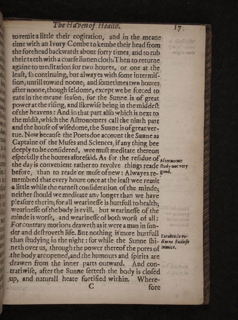 M 3 At imi i ini etoi III p if avettoj tiea. to remit a little their cogitation, and in the meanc time with an Ivory Combe to kembe their head from the forehead backwards about forty times, and ro rub their teeth with a coarfelinnencloth.Then to returne againe to meditation for two houres, or one at the leaft, (6 continuing, but alway es with feme intermif- fion, untill toward noone5 and (bmetimes tw© houres after noone,though feldome, except we be forced to eate in the meane fealon, for the Sunne is of great power at the riling, and likewiie being in themiddeft of the heavens: And in that part allb which is next to the midft,which the Aftronomers call the ninth part and the houfe of wifcdome,the Sunne is ofgreat ver-> tue. Now becanle the Poets doe account the Sunne as Captaine of the Mules and Sciences,if any thing bee deeply tobeconlidered, wee muft meditate thereon efpecially the houres aforefaid. As for the refidue of Afccr#OORe the day is convenient rather to revolve things reade ftudy u«c rery before, than to reade or mnfeofnew: Alway es re- 5°®^ membred that every houre once at the leaft wee remit a little while the earneft confideration of the minde$ neither ftiould we meditate any longer than we have pleafure therin^for all wearinefle is hurtfull tohealth; wearineffeofthebody isevilK but wearinefle of the mindcisworfe, and wearinefle of both worft of all: For contrary motions drawethasitwereaman in fun¬ der and deftroveth life. But nothing is more hurtfull lufuirgtj9 M. than ftudying in the night: for while the Sunne (hi- Smut fhtditft neth over us, through the power thereof the pores of the body areopened,and the humours and fpirits are drawen from the inner parts outward. And con- trariwife, after the Sunne (etteth the bodyisclofcd up, and natural! heate fortified within. Where- - C * fore mimic*.