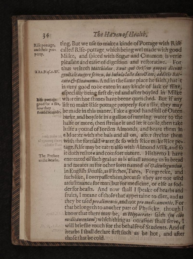 a Rife pottage, ting. But we ufe to make a kinde of Pottage with Rift and their pro* called Rife-pottage,which being wel made with good ?mJ- Mi ike, and fpiced with Sugar and Cinamon, is verie pleafantandeafieofdigeftion and reftorative. For . r thus wi iteth Matt kicks, Sunt qui Ortfam quoque diamt - ''' *c’  genitak auger efemen^ in bubuloU&amp;edecoliamgaddith Sac- caro&amp;Cimmme. And in the fame place he faidyhat it is very good to be eaten in any kinde of iask or fiixe3 efpedaliy being firft dryed and after boyled in Milke Mg pottage wherein hot ftones have beene quenched. But if any lowche** to make Rife pottage properly for a flix, they may S14S tsade, be made in this raaner.Take a good hand full of Oaten barke^andboyle itinagallonofrunning water to the haife or mere^ then ftreiae it and let it code,then take bdfe a pound of Iorden Almonds, and beare them m s Mar :er with the huls and all on, after ftreine them with the forefaid water,&amp; Co with Rice make Rice pc- tage.Rife may be eacenalfb with Almond Milk,and fo Tiie preface *c c*ot*1 re^or® and comfort nature. Hitherto 1 have to theWb. entreated of fitch graine as is afuall among us in bread and meates -as for other forts named of GaUnlegumina, 1 in Englifh ,Pou!ft,as Fitches,Tares, Fengreeke, and fuch like, I bverpafe them,becauft they are not ufed as fuflenaace for manjbut for medicine, or elfe as fod- derforbeafh. And now (hall I fpeake ofhearbs and fruits, I meane ofthofethat appertai ne to diet, and as they be ufedproalimemis^md not pre medic amends. For chat belongeth to another part of Phvficke though! know that there may be, as Hipp&amp;cratef faith (m'dfo medkamenUtm) which thing as occafion fhaliferve, I will briedte couch for^the behalfcof Students. Andof as; fee hot, and after - —___L