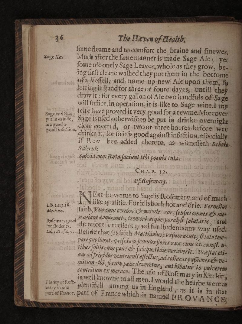?« Sage Ale. • «*. I i£ 1 lume fleame and to comfort the braine and finewes„ Moclfi after the fame manner is made Sage Ale $ yet fbsne ufeonely Sage Leaves, whole as they grow, be- irig-firft cleane walked they put them in the bottome ofa Veflell,' and tmine up new Ale upon them, f© iettmgvtc (kndfor three or fonre dayes, untiil they draw it: for every gallon of Ale two handfuls of Sa?e '§ - „ will fufficepn operation, it is like to Sage wine.I my SagcmdBm [clfe have prpved it very good for a rewrite.Moreover pmm4ri«kc, Sage is uicd otherwile to he put in drinke overnight cover,d, or .woo, three hot,re3 -before S Sdkrvk S-divia cum Rutdjaciunt tibi potula * * w* i. 14 Lib f'tdp.ii km* Ch-A- P. 12*.. • ;N.JC •'* 6 1 • ; * V. *f ■ ^ w «*.• ^ *- ^ Jg' i 1 OfRofimaty, • „c: - , a 1 li^e :rr° ^tis jkpfemary;andofmud , . ^1fe¥,a'itie.£*oritisbothhotanddrie. Ferttelm imh>Vm CT cereh&amp; &amp; corjenfaomms &amp; tm Roicmarygood ^refore^r^rH''* *rmm fJM'pmfyfiJalutam • an< ft I™!'.>'F’*mfores«M atm chamili « ■imsfokamm fane &amp; f,ikqmUiit voravail. V,-« 'lit M tniium f ibijcumfime dLntnr mbibZf^t coUrMum ex weraco. The ufe oVr nr^ is.well knownetoall mf>n _». ,®ary inforchir \