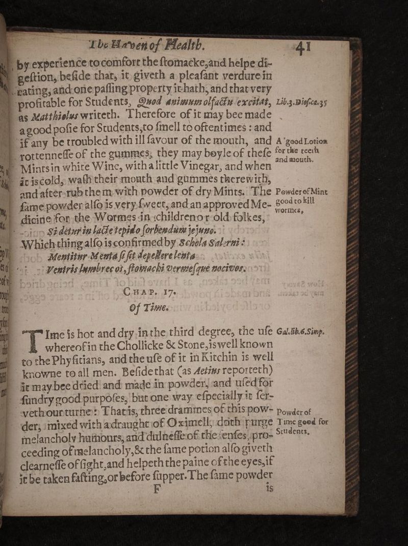 lie Ua^oetiof Health. j, I by experience to comfort the ftomaeke,and helpe di- h geftion, befide that, it giveth a pleafant verdure in S . eating, and one paffing property ithath5 and that very 1 p <gnod Mnimitm olja&amp;n exciUt^ Lib.$.D!ofic<t.tf 1 9 v/ LI V UL/ *v 1 ^ ^ J I v / as Matthhlw writeth. Therefore of it may bee made , agoodpofie for Students,to fmell to oftentimes: and if any be troubled with ill favour of the mouth, and a goodLoticm rottenneffe of the gummes, they may boy le of thefe ^eteeA Minrsin white Wine, with a little Vinegar, and when ac iscold, wafh their mouth and gummes therewith, and after rub them with powder of dry Mints. The p®wder©fMint fame powder alfo is very Tweet, and an approved Me- g^®kiU V dicine for the Wormes.in '.childrenor old fqikes, Si detur in Utfe tepido forbmdum jejune. is con firmed by ScheU sdsrni: Mentitnr Menta ft fit depeMenlenta Ventris htmbrec osfiomachi •vemefqm maws. ft- Chap. 17. Tim. *. SO! iv. J i . —* >v W-. Ime is hot and dry in the third degree, the ufe Ga!M.*.simp. ^ whereof in the Chollicke Sc Stone,is well known tothePhyficians, and the ufe of it in Kitchin is well knowne to all men. Befidethat (as Aetins repotteth) it may bee dried and made in powder, and used for fundry good purpofes, but one way efpeciailyic fer- vethour turne : That is, three drammes of this pow- Powder of der, mixed with a draught of Oximell, doth purge TimegW for melancholy humours, and dulnefie of theienfes, pro-btlt cnts- ceeding of melancholy,Sc the fame potion alfo giveth clearneCe of lighted helpeth the paine of the eyes,if ic be taken fafting^r before fupper.The fame powder F is