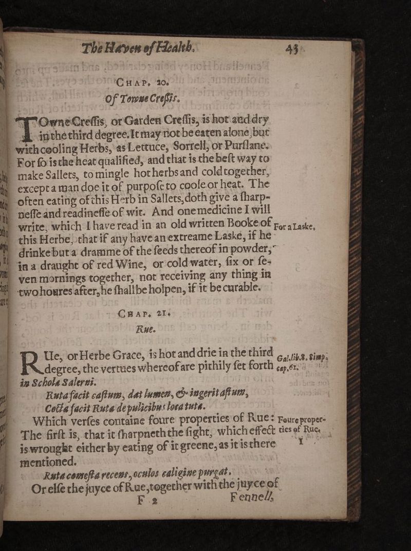 The Mayen &amp;fHealth, l ■' i | ' , • 7 | * ' , i i Ui a! • W Chap. ao. r ■ - / * Of Tome Crept* OwneGreflis, or Garden Creflis, is hot anddry _ jn the third degree. It may not be eaten alone , but with cooling Herbs, as Lettuce, Sorrell, or Purflane. For lb is the heat qualified, and that is the beft way to make Sailets, to mingle hot herbs and cold together, except a man doe it of purpofe to cooie or heat. The often eating of this Herb in Sailets,doth give a fliarp- oefle and readineffe of wit. And one medicine I will write, which I have read in an old written Booke of poraLas&amp;e, this Herbe, that if any have an extreame Laske, if he drinke but a dramme of the feeds thereof in powder, in a draught of red Wine, or cold water, fix or fe- ven mornings together, not receiving any thing m twohoures after5he fhalibe holpen, if it be curable. ifnm.w m it iti Chap, ai* Rue* - i \ v i :-rr, r' RUe, or Herbe Grace, is hot and drie in the third GiUmXm degree, the venues whereof are pithily let forth m SchoU Salerni. .  \ Rutafacit eaftum^ dot lumen, ingerit apumt Ce&amp;ajacit Rut a defulteibus Uea tut 4. Which verfes containe foure properties of Pvue: Four®proper The firft is, that it ftarpneththe fight, which effcft *. is wrought either by eating of it greene, as it is there mentioned. Rut a comefia recent Ratios celigimpurgai. . Or elfe the juyee of Rue,together with thejuyceo, X; ' 2K