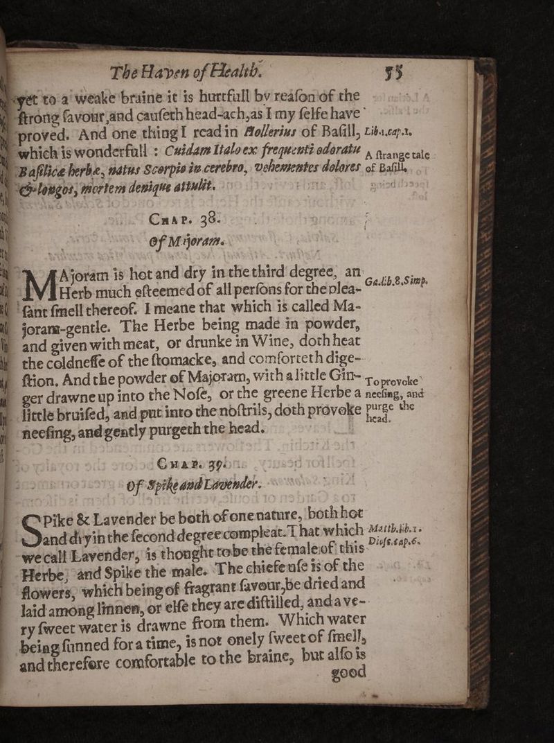 % % 4 <! The Raven of Health. V A - 'I yet to a weake braine it is hurtfull bv reafon of the ftrang favour .and caufethhead-ach,as I my feife have ‘ proved. And one thing I read in ttoUerius of Bafill, Lib.ixap.i. which is wonderful! : Cuidm Italo ex frcquwti edoratu A ftrangc taIe Baftlicd herb<e, natus Scerpb in cerebro, vehemntes dolores of Bafiiu •, mortem 1- M~(j Chap. 3^* i)dram. I v A ioram is hot and dry in the third degree, an _Herb much efteemed of all perfons for the plea- 6 ' ‘' * f Sntfmellthereof. Imeanethat which is called Ma- ioram-gentle. The Herbe being made in powder, and given with meat, or drunke in Wine, doth heat the coldneffe of the ftomacke, and comforteth dige- ftion. And the powder of Majpratn, with a little Gin- Toprovoj^ ger drawneup into the Nofe5 or the greene Herbe a neefiug, and little broiled, a ad put into the noftrijs, doth provoke *£ neefing, and gently par Chap. 3# I . 0 .. ,c '* ■ * :*> ' I *- \ \ \ K t - • ’ a \ i NUithM.i * w thought robe the female of this P1*!™*!'*' Herbe, and Spike the male. The ehtefenfe is of the flowers, which being of fragrant favour,be dried and laid among lmnen, or eHe they are ^ftilledandave- ry fweet water is drawne from them. Which water being funned for a time, is not onely fweet of and therefore comfortable to the braine, but alfo is