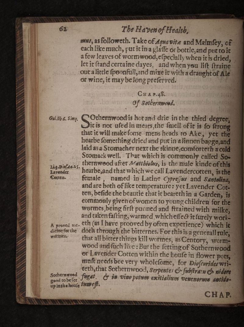 mm, as followcth. Take ofAqttavitx and Mrim fey. each like much, putitmagUffe or bottle,and put it.. a fe w leaves of worm wood9cfpeciaily when it h dried, let it ftand certaine dayes, and when you lift ftraine out a little fp©onfuil,and mixe it with a draught of Ale ot wine, k may be long preferved. ; ^ Ch A P.48. Of S&amp;ikertmmT o»Ltiif,g. simf. Othemwood is hot and drie in the third degree S< I_.... .. it is not ufed in meats,the fmeil of it is fo ftrong that it will make fome mens heads to Ake, yet rhe hearbe fbmething dried and put in alinnen baggc,and laid as a Stomacher next the skinne5comforterh a cold Stomackwell. That which is commonly called So* ^erawood after Mmhfcfosi Is the male kindcofthis Lavender ’ hearbe,and th at which we call Lavendercotten, is the Cotten. female , named in Larine Cypnfjus and Santdha, and are both of like temperature: yet Lavender Cot- ten, befide the beaude thatitbearethin a Garden, is commonly given ofwomen to young children for the w©rmes,being firft punned and ftrained with milke, A proved! me-v eth (as I have prooved by often experience) which it dick* for the doth through the bittemes. For this is a general! rule, wottnes. that all bi tter things kill wormes, as Centory, worm¬ wood andfuch like: But the fettingof Sothernwood or Lavender Cotten within the houfe in flower pots, maft neerlsbee very wholefome, for DwCceriditwri- « ■ trtMitt Socbemwood, Safma &amp;jUfir4n, d> Mm fe* &amp; ’• *>*’?«•» <xitMmm vtmnmm miit- up intb« houfe ||jy| CHAP. -v \ Ai . iVV. - iS Sri I