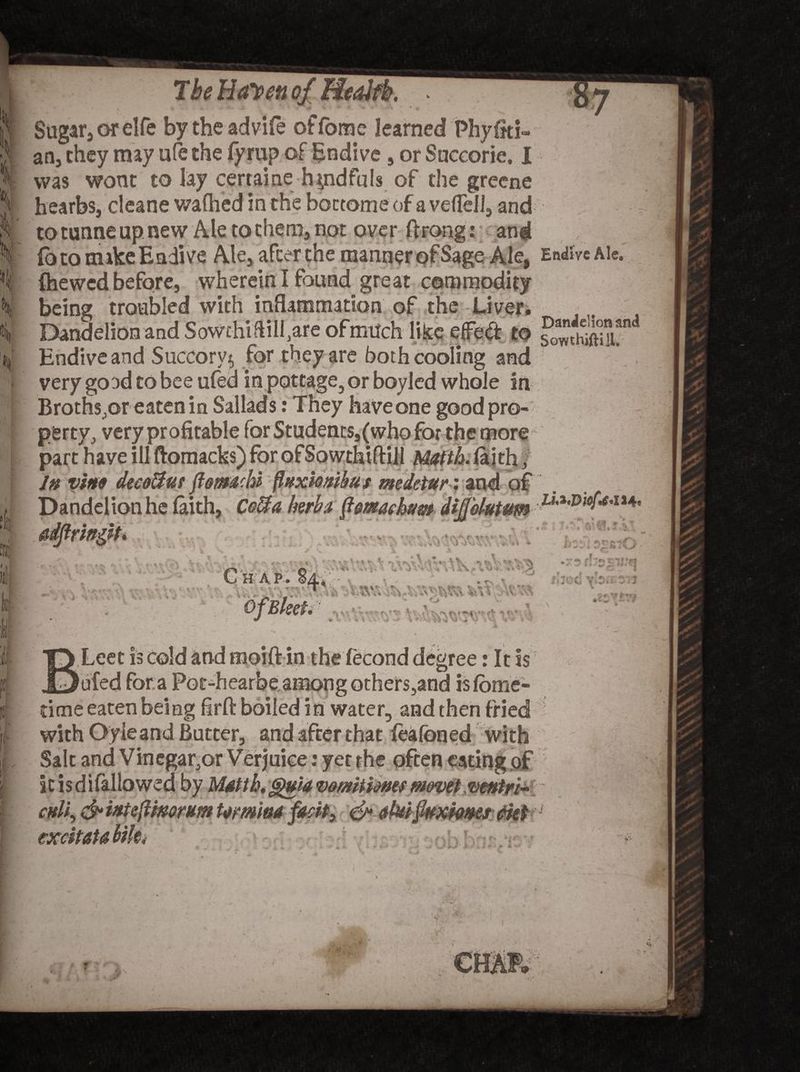 Sugar, orelfe bytheadvife offome learned Phyfki- an, they may ufe the fyrup of Endive , or Succorie. I was wont to lay certaine handfuls of the greene hearbs, cleane wafhed in the bottom* of a vefTell, and to tunne up new Ale to them, not over ftrong: and fo to make Endive Ale, after the manner of Sage Ale, Endive Ale. being troubled with inflammation of the Liver. Dandelion and SoWthiftilfare of much like effect to Endive and Succory^ for they are both cooling and very good to bee ufed in pottage, or boyied whole in Broths,or eaten in Sallads: They haveone goodpro- $$ petty, very profitable for Students,(who for the more part have ill ftomacks) for ofSowthiftill Matth. laith f In vino decoiiut flom&amp;hi' flnxiombu s medetur: and of Dandelion he faith, Ccffa herb* ftmackum dijjolutum C H A t* . &amp; t i N , i.** •»- i itv t r- OfBleet. :T)viVk> .< *» * i ‘ .T »jr ’ ' ’ *>, \ •) % •* \ V <> • •• ** v ^ • r *? f! .•£ Ww vVvf, v ■' g % ■ V.iv;, ’ av^wsk. vV :’.v a O t» ■ *\ • C 'O'-l rj v,, r\ i % V\* A **,.x*> i * Leet is cold and moift in the fecond degree: It is 0ufed for a Poc-hearbe among others,and isfome- dcne eaten being firft boiled in water, and then fried with Oyie and Butter, and after that feafoned with Salt and Vinegar,or Verjuice: yet the often eating of it is di fallowed by Matth, gHtiav&amp;mtimes movet ventri- cnli, &amp; inteftmorum Umi&amp;a facit) <&amp; clulQuxfams cut ^ excitaubilti