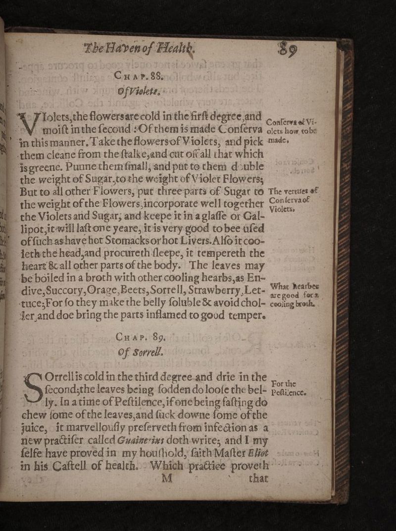 1' Mmi ij } Chap. 88. ©fVi&amp;kti 1 . «? -» * 'i -.• » Tolets,the flowers are cold in the firft degree,and c<mrcwt^Vj. moift in the fecond: Of them is made Conferva oim hL to be In this manner.Take the flowersof Violets, and pick ma<{c* them cleane from the ftalke,and cut offall that which Isgreene. Punne them (mail, and pot to them d ouble the weight of Sugar .^to the weight of Violet Flowers; But to all other Flowers, put three parts of Sugar to The vemiet •*“ the weight of the Flowers,incorporate well together ^^vaof the Violets and Sugar, and keepe it in a glafle or Gal- offuchashave hot Stomacksorhot Livers.Alio it coo- leth the headland procurethfleepe, it rempereth the heart Sc all other parts of the body. The leaves may be boiled in a broth with other cooling hearbs,as En¬ dive, Succory,Orag^BeetSjSorrelljStrawberr^Let- tuce^tonotney m isetne Deny loiuoie oc avoid cnol- ceding brotk lerand doe bring the parts inflamed to good temper. / Chap. 89. * ' <* Orrellis cold in the third degree and drie in the _ ^ fecond^the leaves being fbdden do loofe the bel- pefticncc. iy. In a time of Peftiience5ifone being faffing do ehew lome of the leaves,and fuck downe fome of the Juice, it marvelloufly preferveth from infection as a newpradifer called Gminmm doth wrice; and I my felfe have proved in my houfhold, faith Mailer Eliot in hi$ C aft ell of health. Which pra&amp;tee proverb , :■ . ■ M '