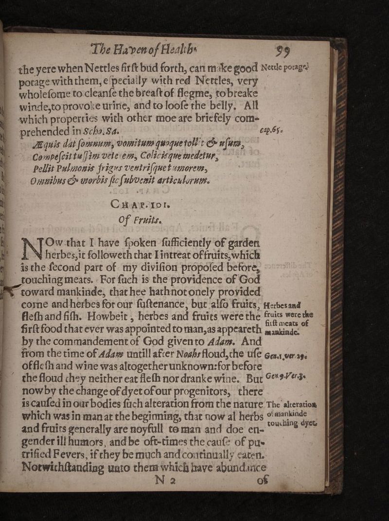 b* p 'The HaVen of Health f f the yere when Nettles firft bud forth, cart nr*ke good Nettie pocagpj porage with them, especially with red Nettles, very wholefbme to cleanfe the breaft of flegme, to breaks win.de,to provoke urine, and to loofe the belly. All which properties with other moeare bricfely com¬ jEqnis dat fomnum^ mmitum qmqm tott't &amp; ufum3 Campefcittufimvete rem9 Colkkqmmedztur^ Pellit Vulmonk frigprs ventrifquet'morem^ Omnibus &amp; worbis jhfvbvcmt articulornm. Ch a p. ior. ‘  -j| I Of Fruits. . . . \ \ 'Sj | ■. • )  y * Ow that I have fpoken fiifficiently of garden „ , herbes,it followcth chat I intreat of fruits, which as the fecond part of my divifion propofed before,, I ^touching meats. For fuch is the providence of God jpT’toward mankinde, thathee hath not onely provided ; corne and herbes for our fuftenance, but alio fruits, Herbesan* ■ flelhandfilh. Howbeit, herbes and fruits were the firft food that ever was appointed to man,as appearcth Lu”!: ° [ by the commandementof God given to Adam. And from the time of Adam untill after N^/floud,che ufe e<«w.wrif. offlefh and wine was altogether unknownrfor before the floud they neither eat flefli nor dranke wine. But CeH*Vtr4' now by the change of dyet ofour progenitors, there is caufed in oar bodies fuch alteration from the nature The alteration % — . * v which was in man at the beginning, that now al herbs °‘ man.k,nd.c and fruits generally are noyfull to man and doe en- tolumns ycc* gender ill humors, and be oft-times the cauft of pa* trified Fevers, if they be much and continually eaten. Notwithftandiflg unto them which have abundance KLLJl /N a oC