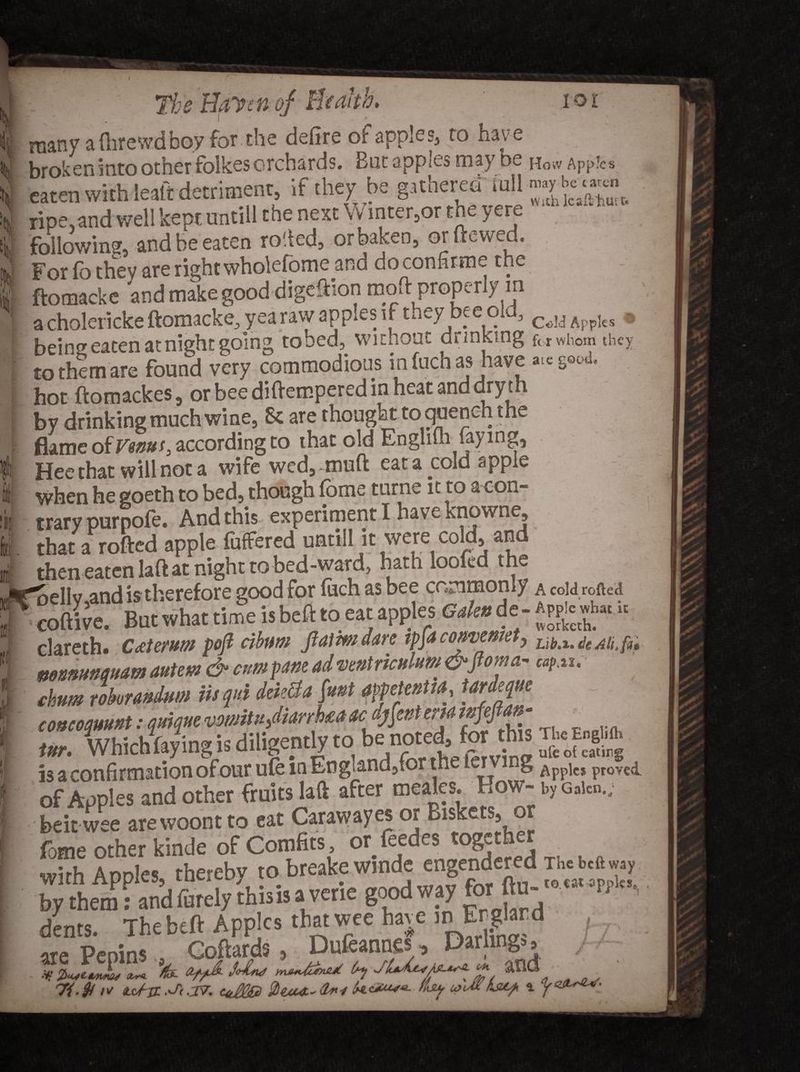 i many a Oirewdboy for the defire of apples, to have broken into other folkes orchards. But appies may be How Apj>!cs eaten with lealt detriment if they be ripe.and well kept untill the next Vv inter,or the yere following and be eaten rolled, orbaken, or (tewed. For fo they are right wholefome and doconfirme the ftomacke and make good digeftion moft properly m a cholericke ftomacke, yea raw apples i f t^ey bee old, Appks » bein eaten at night going to bed, without drinking for whom they to them are found very commodious infuchas have ate good. hot ftomackes, orbeediftemperedinheatanddryth by drinking much wine, St are thought to quench the flame of Venus, according to that old Englilh laying, Hee that will not a wife wcd,~muft eata^cold apple u when he goeth to bed, though lome tome it to a eon- I trary purpofe. And this experiment I have knowne, I. that a rofted apple fuffered unnll it were cold, an i then eaten laft at night to bed-ward, hath loofed the w*pelly and is therefore good for luchasbee commonly r coftive. But what time is beft to eat apples <#«de- Apple*, i. f c]areth. Ctlerum fefi cibmi ftamdan tpja comxmet, ^ ! mmtmmam autem &amp; can pom ai ■vmiriculum; i chum rohnmium iii fii deklta («*t MeleuM, Unique comemmt: inr. Whichfayingis diligently to . * 2offu'ng I is a confirmation ofour ufe in England,,or the lets g apple* proved. of Apples and other fruits laft after meales. How- by G„to.; I btitwee arewoontto eat Carawayes or Biskets, or fame other kinde of Comfits or/cedes together with Apples, thereby to breake winde engendered Thebe*. by them: and furely this is a vene good way o - dents. Thebeft Apples that wee have inErglard , are PepinsCoftards, Dufeannes, Darling., ■W ZusCtbnmis Xy«. ft .37. UcM® 2><uut~ 1*4 - and - • ad!?keep \