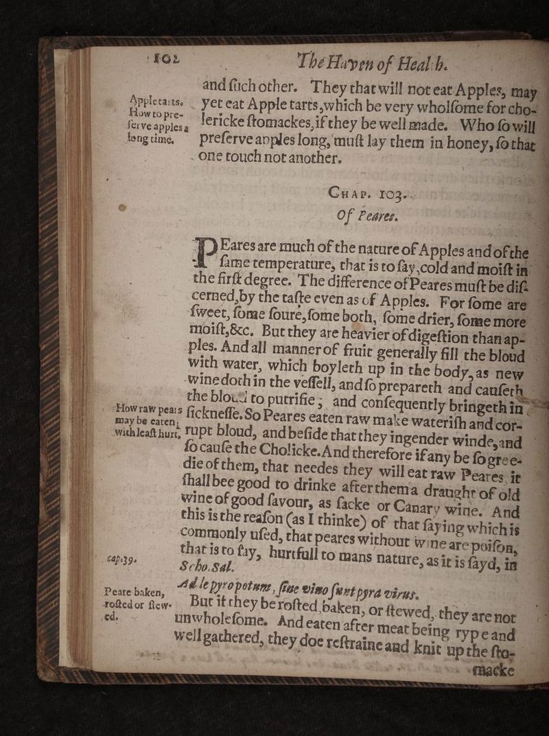 foi Apple ea< ts. How to pre¬ serve apples a Jang time. and fiich other. They that will not eat Apple?, may yet eat Apple tarts ,which be very wholfome for cho-. iericke ftomackes, if they be well made. Who lb will prelerve apples long, mud lay them in honey, Co that one touch not another. # Chap. 103, * Of Feans* -7 v* »\ Eares are much of the nature of Apples andofthe S fametemperature, thatistofav>co]dandmoiftm the firft degree. The difference of Peares muff be dif- cerned bythetafteevenastf Apples. Forfomeare «f>n,p°Tfa'f oth’ fomedr!er>f°®emore Z A ^ tfM they **5 fP.vier °fdig«ftion than ap- wkh tnir ,™5||=r0f frait generally fill thebloud which boyleth up in the body, as new the blo°f Tn 'f. v-®U’ a”dfoPrePeth and canfeth e’ and con^e<?uently bringethin ■oav t. tit,,; 1,cfcnf“e- ®° P«res eaten raw make waterifh and cor. Wbu„. raj* blond andbefide that they ingender winde,and ftall bee goodI to drinke after them a draaXof oVf wine of good fevonr, as facke orCanar ■ win- And Scho.sal.f 7> t0 mans nawre» as it is fayd, in’ cap ^9 Pcatc baleen, VtftO fttKtpyra Virus. rafted or flew ut llrhcy beroftedbaken, or dewed thev*n>«i * 1 whole feme. And earrn ofr,__ 7Qfthe? are not *