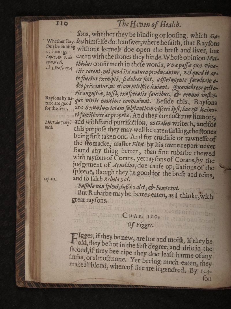 fbns, whether they be binding or loofing, which Gd- Whether Ray. lm himfdfe doth anfwer,where he faith, that Rayfons « M°g. 8 without kernels doe open the breft and liver, bat Lib.7t&amp;«. de eaten with the ftones they binde. Whofe opinion Mat* 'uiXjM confirmechin therc words, Vvspajfatqii£ vim- * ' * ci‘l> carent^vtl quod ita mtuta producantur, vel quodii ar-» tefuerint exempli, fi dukes fint^ adftrfogente facttltate a- deoprhantur3ut ettammirifice kniant* gpuamobrempetite* 9 r u r*sangHfl;*JuffhelperMisfaucibuS) <&amp;> renum veftee* tiS ae good3’ vitHs convening. Befide this, Rayfons forth® liver, are s ecundum lot amfubjlantiam vifeeri tpjt} hoc eji iocino* rifamiliaresaeproprh.e. And they concod raw humors Lib.7.dt comp, and withftand pucrifadion, as Galen writerh, and fof md‘ tbu purpofe they may well be eatenfafting,theftones being firffc taken out. And for cruditie or rawnefTeof the ftomacke, mafter Eliot by his owne report never i-ound any thing better, than fine rubarbe chewed with rayfons of Corans, yet rayfons of Corans3by the judgement of Am&amp;ldus, doe caufe oppifations of the fpleene, though they be good for the breft and reins, and fo faith Sehola sal. - ■ 3 Papula non jplemfuSi valet. &amp; bona rent. But Rubarbe may be betteteaten, as I thinke,Wh great rayfons. 5 <*P 4 * ' > I --P .,M t. \ V/ Chap. no. 1 ' |n1 °f Figges. FS eyteLbS firf/de ^ b' h*uics,oralmoftnonePYet hpf; Ieaft forme of any makd11 b,°H whereof lice arelSed! By S fon