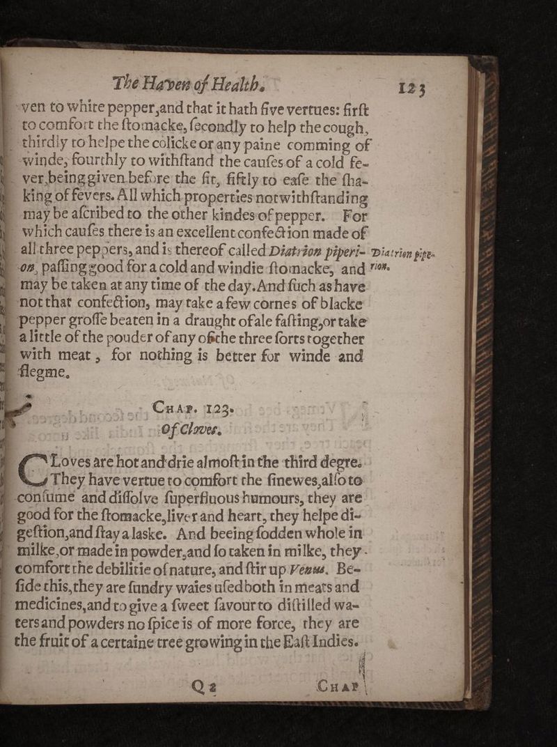 I f I • 1 1^' ‘ The Ha7>e® of Health, ven to white pepper,and that it hath five vertues: firft tocomfort the ftomacke, fecondly to help the cough , thirdly to helpe the colickeor any paine cornming of winde, fourthly to withftand the caufes of a cold fe¬ ver ,bein g given bef )re the fit, fiftly to eafe the fha« king of fevers. All which properties not with (finding may be afcribed to the other kindes of pepper. For which caufes there is an excellent confe&amp;ion made of all three peppers, and is thereof called Diatrion piper:- on, paffinggood for a cold and windie (iomacke, and rm° may be taken at any time of the day. And (uch as have not that confe&amp;ion, may rake a few cornes ofblacke pepper grofle beaten in a draught ofale faff ing?or take a little of the pouder of any ofcthe three (bits together with meat, for nothing is better for winde and fSegme. . . , ' - vii f * i; V Chap. 123. Jl ♦.-►*> n : . * * i r Loves are hot and drie almoft in the third degre. They have vertue to cpmfort the finewes,aIfoto confume anddiffolve (uperfiuous humours, they are good for the ftomacke,liver and heart, they helpe di- geftion,and ftay a laske. And beeing fodden whole in milke,or made in powder,and fo taken in mi Ike, they - comfort the debilitie of nature, and ftir up Verna. Be- fide this,they are fundry waies ufedboth in meats and medicines,and togivea fweet favour to diftilledwa- cersand powders no (pice is of more force, they are the fruit of a certaine tree growing in the Ealf Indies. \