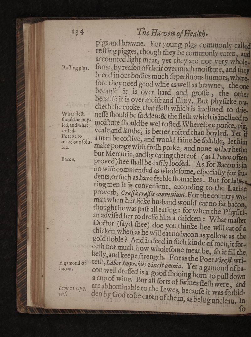 Rv'fting pigs. Wliat flefh thould be boy led3and what roiled. Potage to make one fblu b!e. Bacon. A gamond o? bacon. Uv'n il*cap7* 'C syfl pigs and brawne. For young pigs commonly called rolling pigges, though they be commonly eaten, and accounted light meat, yet they are not very whole- Ionic, by reafon of their overmuch moifture, and they creed in our-bodies much fuperfluous humors,where- |ore fbey need good v/ine as well as brawne 5 the one becaule ^ it is over hard and groile , the other becanfc iris over moift and flimy. But phyficke tea- cheth the cooke, that flelh which is inclined to drie- nefle Ihould be Coddcn:8c the flelh which is inclined to moilture Hi ould be wel rolled. Wherefore porke, pie veale and latnbe, is better rolled than boy led. Yet if a man be colli ve, and would faine be Ibiuble, let him nwe porage with frelh porke, and none ©ther herbs but Mercune,and by eating thereof (asl have often proved) hee (hall be eafily loofed. As for Bacon is in no wife commended as wholefome, efpechlly for 8u- dents,or inch as have feeble ftomackes. But forlab*. rmgmen it is convenient, according to the Latine proverb, CrajJa craps comemunt. For the countr y wo- rnanwhen her ficke husband would eat no fac bacon, ought he was part al! eating: for when the Phyfiti. anadvifedhertodreflehim a chicken: Whatmafter Doftor (layd Chee) doe you thinke hee willeMofa chicken when as he will eat nobacon as yellow as the mhmbLArd indted, H fuch kinde ofmen,it for- behy and keepe firength. ForasthePo^V ^ con well dreffed is^gwd’Snlhomafm0n^fi?a' dXGodtot e°atee ^ ^sforbid u c, uod to be eaten of them, asbeingqjjclean. In ' fo
