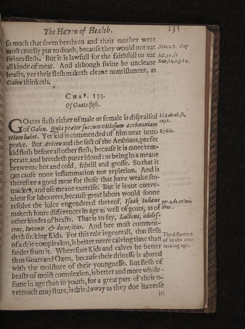 The Hay sn of Be a hb. 13 > fo much that feren brethren and their mother were I ^aoftcra&amp;Hy put to deathjbecaufe they wouid notea-^ j 1 fwinesflefh. But it is lawfull for the feithfaU to eat ajio.it i| allkinde of meat. And although fwine be uncleane ,3 f beafts, yet their flefh maketh cleaue nourilhment, as \\ Gakn thinketh. Illliik - ^ * s 1 “jyf- ' j - • ■ * 1 X n < i 4- <*, * 4. _ . ♦ ^ > -- Ch k*. 133. Of Goats flefh' * % -C VjfofGalea. galaprater fraam K ,Jc. «iam Met. Yet kid is cbmmended of him next ujo . porke. But Avicen and the feftof theArabanp^r kid flefh before allother flefh, becaufe it i> miM■ peratMndbreedethpurerbkmdtasta^ an canfe none inflammation nor pi • therefore a good meat for thole that nave rr * mackeS,andufemeaneexereife. B ‘ nient for labourers5becaufe great labors wo . .. refblve the iuice engend^ed thereof lM y to «»«■ otherkindesofbeafts. Thins cms.lxviitis.&amp;decr'jatus. And h.e mod c At^rh ffirVin? Kids. For this rule is general, tliaaum Thcdiffcrcrxce dctniucKing „ ;c k^rrpr neere calving time than Gf beafts con- than tsoats and Oxen, be _a ff^ Butflefh of with the moifture or their y &amp; beafts ofmoift complexion's better and m b SSE