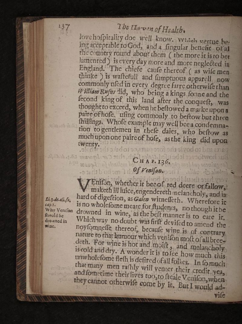 Tbs ofHsakh* iovehofpiraiijy doe well know, vvmdi virtue be* ing acceptable to God, and a lingular benefit ofal tiie country round about them ( the more it is ro bet lamented) is every day more and more neglefted in England. Ihc chiefe cau/e thereof ( as wife men thmke ) is vvaflefull and lumptuous apparel! now commonly uled in every degree farre otherwile than WilliamRufrs did, who being a kings forme and the lecond king of this land after the conqueft, was thought to exceed, when he bellowed a marke upon a I?.’!? lj^nS commonly to bellow but three millings. Whofe example may well bee a condemna- non to gentlemen in thefe daies, who bellow as much upon one paire of hofe, as the king did upon ar-r- •f- * -) ;• r » A kj * • .. j\ • K ' > • lv v't * : // * \ t- i .j a t . -a *. C h a p. i%6, ufott. ?v h’ * * * • ' f* f j f 1 rniL L;i,; . - ttbeeof red deere orfallow, h, mice5engendereth melancholy and is Lii.de.aii.fii bard of dige/lion, as Galea witnefleth. Wherefore it Si' Vcnifon drowned ?n°wi„meate [°r.ft^cn;s> no th°^>«he dlomed in Which way no doubt was firfl dev i fed to amend r!>- noyfomnefle, thereof, becaufe wine is of contrl l nature to that humour which veni/or. *r' derh For ,xn„T' u *“i : v^Ilon mo^ Oi all bree- isro'danddrl lSh0^ and melancholy unwholefomefleihisdefiredofallfolkes Infomuch SSjSSa&amp;M t0,,JL° teale Vehifotwhen y cannot otherwife come by it. But I would ad- '' vile • ,