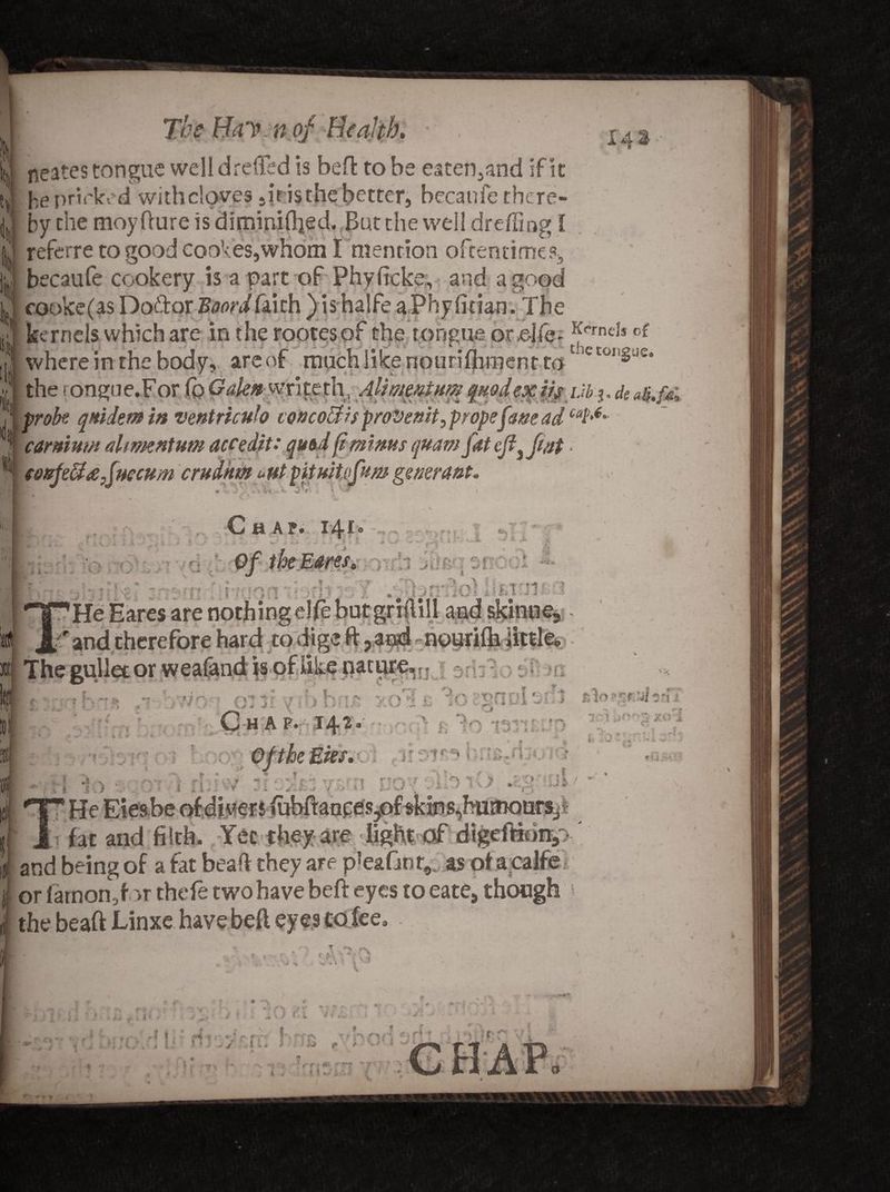 % l!| liii I di «S The Hay n of Health, ■ 1 A% neates tongue well dreiTed is bell: to be eaten^and if it he prinked with cloves 5it isthe better, becanfe there¬ by the moyfture is diminiftied. But the well dreffing I referre to good CGoVes,wfidm I mention oftentimes* becaufe cookery is a part of Phyficke, and a good cooke(as Dodor Boord fai th ) ishalfe aPhyfitian. The kernels which are in the rootesof the tongue ore-ife. JJneh of ; where in the body, areof much like nourifliment tot etoliSue* the rongue.For fo Galen write th, Alwmium qnodexikijbh probe qrtidem in ventricuh concoBts prove nit, propefme ad car mum ahmentum accedit: quod (i minus quam fat eft3 fat coufeBxfuccum crudkm untpitmiffum generant. , Chan 141 Of the Eares, ■ ' j Gni!3d3 He Hares are nothing elfe but griftill and skinne, r and therefore hard to dige ft ? aijsdnouriih little or weafand is of like nature, fJ 1 Gilt yib bn# y.oT e 'losgnDlonS C H A F. 142. OftheEks, 1 49% •«. r *T>f» r ~ i 1 * i. 4 I~s Cr' * * i v;< t T ; JJ 7 « * ftlo TffTiO'ii T.:t XOCl a v VI:- * i 1 *. » 5 i # *v • i ft ■ ■; *>.^ f w rrt r-'| nr*V^ t : -T 0 i ..=■ < I if; vy v i t' j *l - v »► ■<* *0*v r r I U2- 'T 3 / He Eieabe of divers iubftanges?of akins,husnours_,> fat and filth. Yet they are light of  ” and being of a fat beaft they are p'eaGnt, as of a j| or larnon,f >r thefe two have beft eyes to eate9 though I the beaft Linxe have beft eyes CO fee. » '*v r   ‘ V .1 ■ > v.i jit > u / ,<• %*> f ** - *4 ? »- / •• t (' si *. kr f * \ | f ^ # • r ,r^ i’ ‘ *■' * f ^ f H ^ \ ^ J [ • j * ] , y ' i ., ^ f ■ . » ^ A r » i :T tf.T Vi * v . i f 7 \ V 4 • \ 4 *J rf » ^ 7 4. «j • * %->* J; • * f