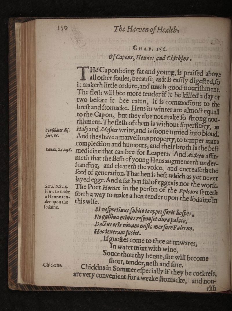 Cm [thator dif¬ fer u6%. The Hanjen of Health* »-3' ' A Chap, 15 d, , ?£§ OfiCapons3 Hernes and Ckfckiw, /on being fat and young, is praifed above - all other foules, becaufe, as it is eafily digefted,<b Th13^1,t* ordarc»and much good nourifhment. The flerti will bee more tender if it be killed a day or two before it bee eaten, it is commodious to the mrp r! fromafke- wteter are almoftequaU H^and Mefm write,and isfoone turned intobL compleaion and humours, ffiffil1?! ****** medicine that can bee for Leapers And dl feed of generation.That hen is beft which as vet (ayedegge.And a fat hen fill of eggesis not the worft Si V'fpcrtiaiiifiititoteeppnfferit hofpet. Ne gittutamnmt refpmfit dura P^fri/vmmmiftomerfireFakrm. Hoc teneramfackt. * Ifgueftes come to thee at unwares In water mixt with wine 5 ■~£SftEKaS5ft8i lift How to make a Hennc ten¬ der upon tho fo dame. Chickens. r*afl