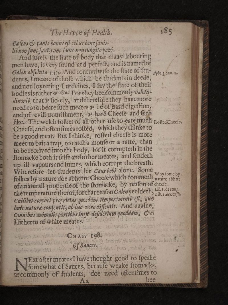 V. k a. If f 'I 7heHaven of Health. . * Citfens (ft paws bonus eft cibus bene jams. Si non'font fani June hunc non nwgtio pant. And furely the (late of body that many labouring men have, is very found and perfefr, and is named of Galen abfoluta And contrsri wife the flats of hu- cem.i-. dents, I meaneofthofe which be ftudentsin deeds, andnot loytering Lurdeines, I fay the ft ate of their bodies is rather for they beedommonly valetu- dinarii, that is fickely, and therefore.they have more need to forbeare ftich meates as bd of hafd digeftion, and of evil! nonrifhment, as hardCheefe andfuch like. The welchfolkes of all other wfe to eate much RoftcdChcde Cheefe,and oftentimes rofted, which they thinke to be a good meat. But I thinke, rofted cheefe is more meet to bait a trap, to catch a moufeor a ratte, than to be received into the body , for it corruptethinthe ftomacke both it felfe andother meates, and fendeth up ill vapours and fumes, which corrupt the breath. Wherefore let ftudents let Causbobt alone. Some'■ foffle. folkes by nature doe abhorre Cheele which commeth nature abhor propertieofthe ftomacke, by reafdn of cheefe. _ ..r,. -ture therof,for that reafbn <?*/«* yeeldeth, Cnilibet corpori pro] rktas quad am temper entente eft, qua huic nature conftntit^ ab hue vtre diftenth. And againe. Omnibus animates part ibiisineft deftderium quoddam^ Hitherto of white meates. ^ m V . ♦ t ' B _ * \ • AH* T\ fcjt- * *'* V. f . • * \ •«* '• • Chap. 198, <V ■j *. » :i a, ‘ V, ‘ 4 'V _ T G .1 S', iV' v u\ ttces• fs #•« ..V, ■* i. v> * * A . ? ^ * *■ # ^ * . . r. - \ Ext after meates I have thought good to fpeake A ^foihe what of Sauces, becaufe weake ftomacks, as commonly of ftudents, doe need oftentimes to ] Aa • ' bee
