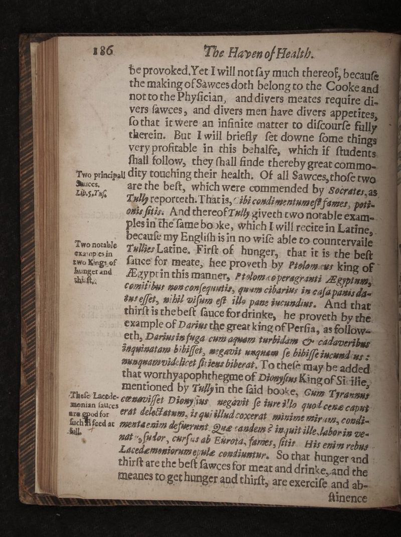 +,< ' * v> Harpen ojHealth. be provoked.Yet I will not fay much thereof, becaufe. the making ofSawces doth belongcothe Cooke and not to the Phyfician, and divers meates require di~ vers lawees, and divers men have divers appetites fothat it were an infinite matter to difcourfe folly therein. But 1 will briefly fet downe fome things very profitable in this behalfe, which if (Indents fhall follow, they (hall finde therebygreat commo- Two principal] dity touching their health. Of all Sawees,thofe two touccs. are rhe beft, which were commended by Socrates as T/flfy reporceth. Fhat is,' ibicoftdimntumeflfames ^ potU' cm jit h. And thereofr#/// giveth two notable exam- pies in che fame bo oke, which I will recite in JLatine becaufe my Engtifh is in no wife able to countervail^ ^npcMn Marine. Firftof hunger, that it is the beft f *iUCe . *?fare> hee Pr°veth by Pulom ws king of 8 nd thlS manner’ ^lom^peragrmi JEgmnm C9mim •*****fa»*to> qnmeibarm i» cajapa*isd£ twejjets whit vifmo eft ills pane immdms» And that thirft is the beft fauce for drinke, he proverb by the example of Darius the great king of Perfia, as follow- eth9 Darmsmfuga cum aqmm turUdam &amp; cadavetihs wqmmarnhhfet mgavit Hmqmm fe bibiffimeunins: m»q#awvMcetjitmsbiberat. To theft may b* added / % Two noiable exa*npcsia 7, r j J wqunUleMot'in T**^*#**fSm,U huZZZ. arc thc bfft fawces for meat and drinke and the meanes to get hunger aad thirft, areexercife5 and ab- - ftinence