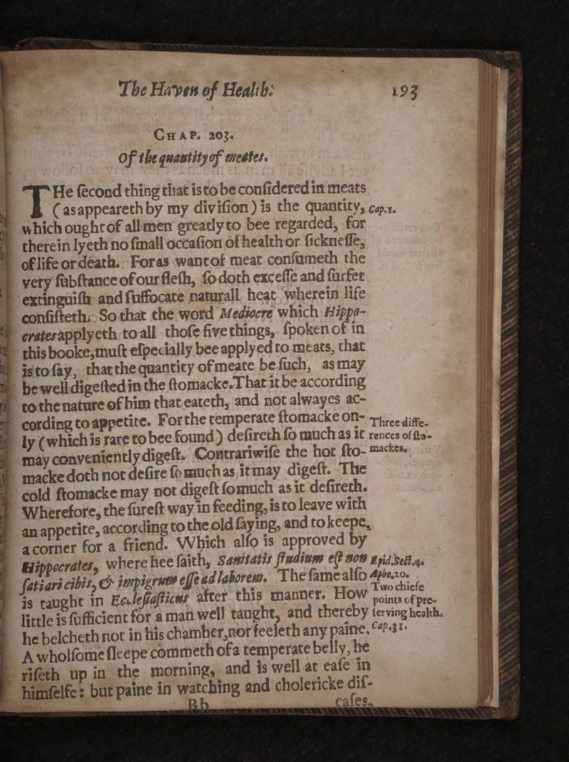 Chap. 205. Of the quantity of matet* THe (econd thing that is to be considered in meats C asappeareth by my divifion) is the quantity, cap.u which ought of all men greatly to bee regarded, for therein lyeth no (mail occafion 61 health or licknefie, of life or death. Foras want of meat confameth the very lubftanceofourflelb, fo doth cxcefle and furfet extinguilb and fuffocate natural! heat wherein lire confifteth. So that the word Mediocre which Hippo- crates apply eth to all thofe five things, fpokencfm this booke,muft efpecially bee applyed to meats, that is to lay, that the (quantity ofmeate be luch, as may be well digelled in the ftomacke.That it be according to the nature of him that eateth, and not alway es ac¬ cording to appetite. For the temperate ftomacke on- Three diffc- ly (whichis rare tobee found) defireth fo much as it may conveniently digeft. Contranwife the hot fto- macke doth not defire fo much as it may digeft. The cold ftomacke may not digeft fomuch as it defireth. Wherefore, the lureft way in feeding, is to leave with an appetite, according to the old faying, and tok^eP^ a corner for a friend. Which alfo is approved by tiiPVccrates, where hee faith, samtatts fndtum ep non tpUM* fatiaricibis, &amp; impigrut» efeadlaforem. The fam^lfo Is taught in EcJeJtafuut after this tnanner# points of pre- little is fufficient for a man well taught, and thereby tovinghcklu he belcbeth not in hischamber,norfeeleth any paine. «M>- A whollomefleepe commethofa temperate belly, he rifeth up in the morning, _ and is well at eafe in himftlfc: but paine in watching and choierickedu*