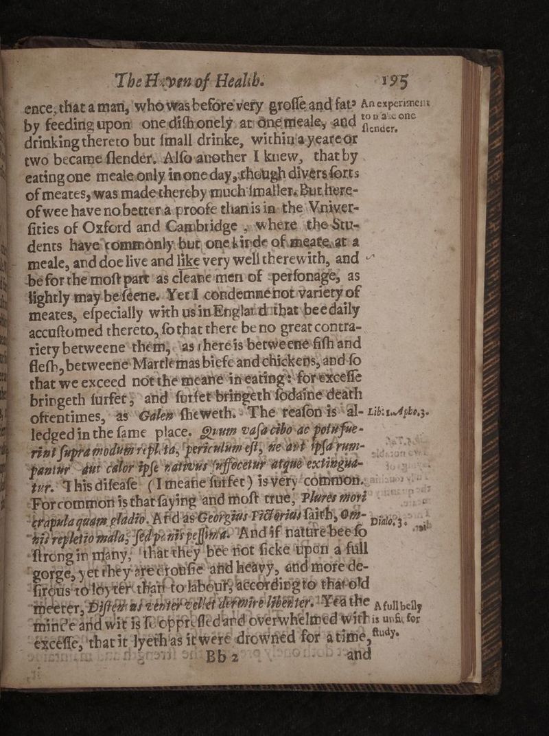 The Utyw of Health. * 9$ ence, that a man, who wasbeforevery grofie and fat9 An expenses by feeding upon one dilh oneiy at dnemeale, and flc“^onc drinking thereto but Itnall drinke, within a yeare or two became (lender. Alfa another l knew, that by eating one meale only in one day ,though divers fort s of meates, was made thereby much lmaller. Bn there¬ of wee have nobetter a proofetiian is in the Vniver- fities of Oxford and Cambridge j. where the Stu¬ dents have commonly but one kirde of meate,at a meale, and doe live and like very well therewith, and ^ be for the moft part as cleane men of perfonage, as i* t _L ^ VI /-iKnrlAWBA tlAf rtf meates, efpecially wkhusinEnglatd that bee daily accuftomed thereto, fo that there be no great cod tta- Tiety betweene them, as there is betweene fifh and flefh, betweene Martle mas biefe and chickens, and fo that we exceed not the meane in eating: for excefle brirgeth lurfet, and forfet bringeth fodaine death oftentimes, as Galen (heweth. The reafon is al- LifcvMr, ledged in the fame place, gvvm vafacibo aepotufm- nnl fifpra mdum rtf It a, pmcnlum eft, m aid ip{a rum- pantnr 4m ddhr ipje fsatpvus^fuffacetur afque escttitgiM- tur. Thisdileafe (I meatie fnrfet) is very common. Forcotnmon is that faying and moft true, vlummon rrapulaquamffadwvhvd m- vm • yfrirktiomm fedpmrptfto*. And if natnrebeefo ft remain nfehy, that they bee not ficke upon a foil Igorge. yet they areciroofie aftdh*kyy» and more de- (irpus to lo) ter thari ro labouirV<5rrfW,^ino'^n that «TH ifteferer nnni c auu Wit is f cppK~-- . . excele, that it Jyefh as it were drowned for atime,nu * :Si i Rh and AfullbeBy is uitfiy for