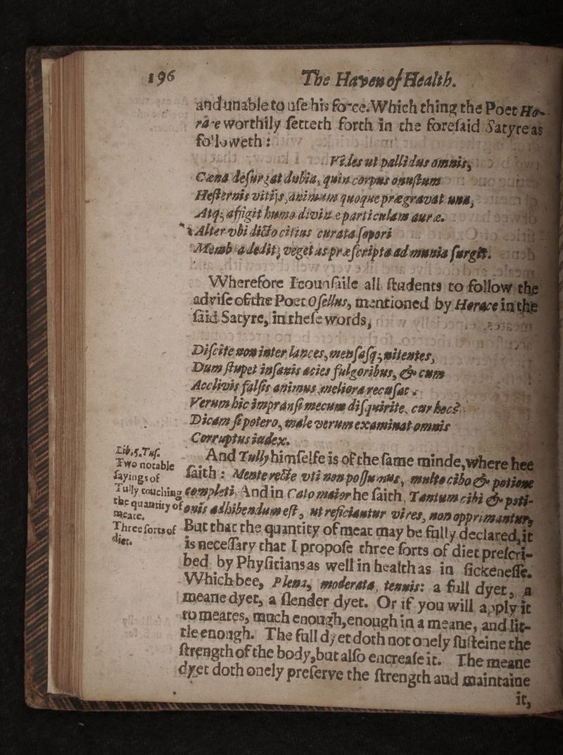 den* &amp;ifjif. - iw.iiVMI dyings of The Haven of Health. and unable to ufe his ftrce.Which thing the Poet ff<r* tHworthily (ecteth forth in the forefaid harness fo'loweth: < Files ul pallidas omnis, jS q»i» carpus omftum v ugV '* vitijS; dnitmm '[(toque pr£gravdt unit, iH Mfyafjigit hmw dmin e parti cttlam aur<e. . ’ -rrdU \ Alter vbi di&amp;o ctitns curata fopori Memb a JtJitj veget as prosfcriptaadmania ft/rgif. i ;|| - * •» • *’ T * •* •-% r ' *’ j v ■_ S 1 # , f \ ,j' - . J rj\ Wherefore feoualaile all {indents to follow the advife ofthe Poet Qfellas, mentioned by Heme in the fiidSatyre, inxhefe words, j -.. ,j , menfafq^ nit enter, Dumflupet infanis asks fulgoribus, &amp; asm « • Acclwisfaljis animus,welter a recafas * „ ^s/3| Femm hie impranfi mecum difquinte. carhoci DicamJtpotero, male verm examinat mm* Ul Corrupts iudsx. ,i . ^°d 2^# himfelfe is of the fame minde,where hee I lltn * Meatsrelie utinaniwfltt^ne ^ Two notable r\u ^ y **tiiv- *«*uac iuu iuc,wnere nee mm i Mente retie vti nan po(Janus, mnlt*cifo&amp;mione AeQUMri^H'^^ndin Catomoierhe faith, 1*»tumrM&amp;p9tk Jhrceforcof Batthac the quantity ofmeac may be fully declared,!? t jecjf c!?a5 * ProP°^ three forts of diet prefer!- WhirKh,h.yfi»f1SaS WShea,chas i0 ficienefle. means dyer, a (lender dyet. Or if you will a^plv it !S “*2* rn?iU?h,e!!OUf?h ia 3 meane* «®Sc- . ( •« <l}yt doth oaely preferve the ftrengtband maintaioe * ' ' • It- x