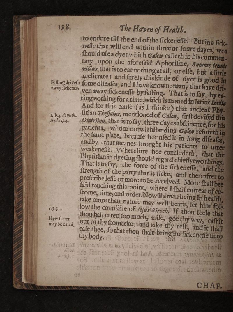 ,med.cap4. The Horten of Health, to endure till the end ofthe fickencfle. Butin a (1a. nefle that will end within threeor fouredayes, wee ihonld uf ea dyer which Gdea caheth in hiscommen- DP°n.the «ferefikl Aphorifme, We teZ* mam that is to ear nothing*c all, orelie, hut a little ...... . “el'ar -.ar>d feely thiskinde of dyet is good in “dlhaveknownemanythathS yen awayfick eneffe by falling. That is to lay, byea- ting nothing for a time,which is named in litidelmJu caufe (a* I thinke) that ancient Phy. Dmtntm, that is to %. three dayes abftinence.fbr his The fame Dlle°h no7it.hfta«iing ®«4» refutethin ie fame place, becaule heenledit in long dileafiw andby . thatmeanes brought his patients to mil'. weakenefle. Wherefore hee concluded hat the T&amp;fay7'«*»««■cWeflymba® lxiaao toiay, the force of the fickeneffa *r>A 1 flrength ofthe party that is ficke, and thereafterm faid touching this point, where IflJwSwSv? ffijg ***** **»£&amp;SKS W/3I H?w furfet fef il ft u ^ C v 4 ft’ ^ r*. <« V S ft ^ V# « A ft * «*