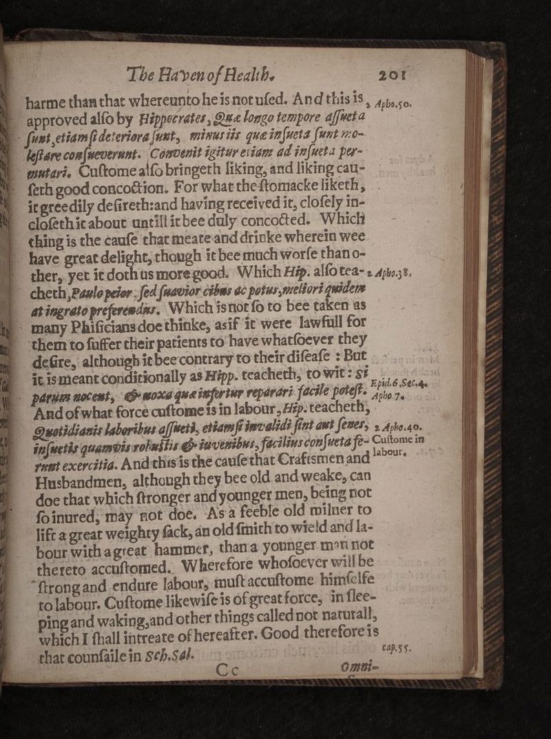 harme than that whereunto he is not ufed. And this is % Agbi^0t i it greedily dcliretnranu Having received ir5 ciuitiy iu- clofethit about untiil it bee duly conco&amp;ed. Which tfiing is the caufe that meate and drinke wherein wee have ti- mnrh wnrfe than ci¬ ther. i A^ho-i l. cheth yFdffbpdw fidjk&amp;vioT cihBs 4cp&amp;tutqwdztfc at ingrato prefercpdas. Which is not fo to bee taken as many Phificians doe thinke, as if it were law full for them to fuffer their patients to have whatlbever they defire, although it bee contrary to their dileafe : But it is meant conditionally as Hipp. teacheth, EpuUstc^ parum noceut, &amp; ttoxa quxifstwtw rtparari jdctle petejt* Agb6 7# And of what force cuftome is in labour teacheth, Quotidianis Ubmbuf ajptet^ etiamfiim'didijint amJettet, t^.4o. wfuetis quamvis robvUu &amp; iuvemufyfaiiUusconjmafe- in rLt exercith. And this is the cauferhat Craftsmen and Husbandmen, although they bee old andweake,can doe that which ftronger andyoonger men, being not fo inured, may not doe. Asa feeble old roilner to lift a great weighty fick, an old faith to wie ,d and la¬ bour with a great hammer, than a younger mm not thereto accnftomed. Wherefore whofoever willbe 'ftrongand endure labour, muftaccuftome himfclfe to labour. Cuftome likewife is of great force, in flee- prngand waking,and other things called not natural], which I fhall iiitreate of hereafter. Good therefore is that counfaile in Sch.SAl MjW. ft mnf.