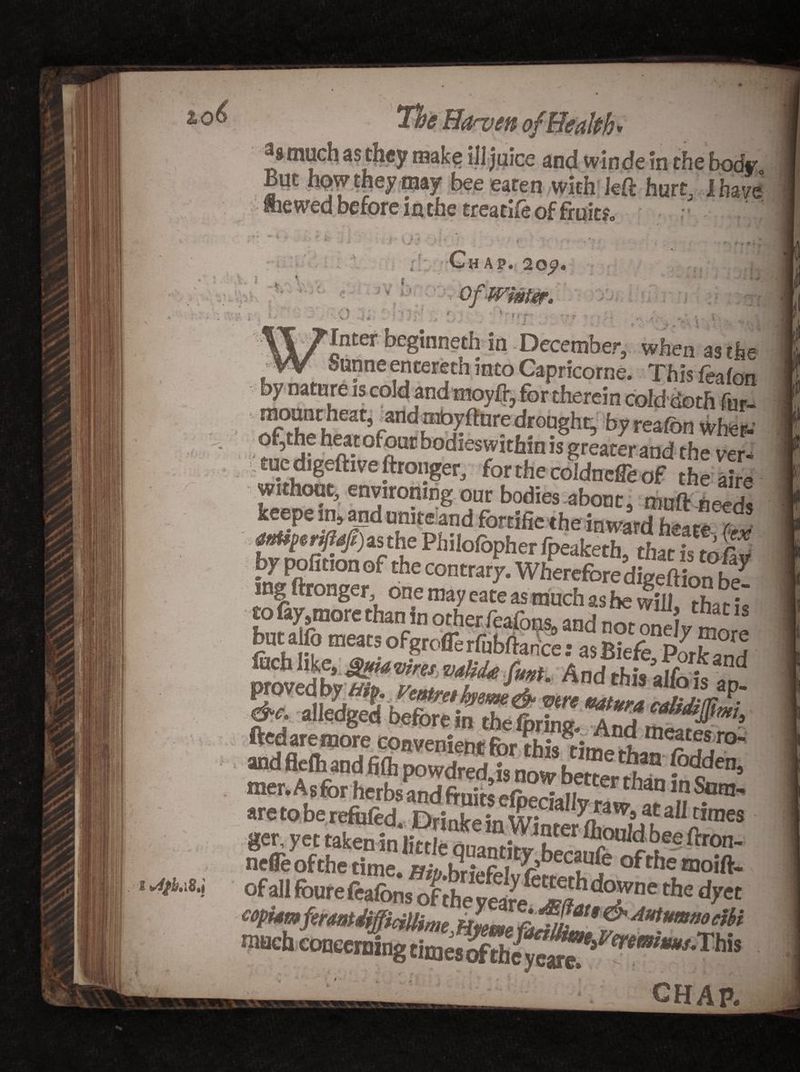 . . , jice and winde in the body. But upw they may bee eaten with left hurt, I have fine wed before m the treatife of fruit?. I t Chap. 20p. r * it « -k »• - '-i * , v. 0. i Vj r\‘ 1 » > * • • • - * j s J ' ' ■ %•, \ * . }, Inter beginneth in December, when asthe SnnneencerethintoCapricorne. Thisfeaton ■ by nature is cold and moyft, for therein cold doth fnr- mounr heat, and mbyftnre drought by realbn wher- rnfdilemv0/ftUrbodiesitf“nis greaterand the ver- tuc digeftive ftronger, for the coldncffe of the aire without, environing our bodies abouts muft needs keepe in, and unite and fortifie the in ward h+zre c. anU^riftafi) as the Philolbpher fpeaketb than’s uMd by pofition of the contrary. Wherefore digeftion be¬ buta fo meats ofgrofle rfubftance: asB?eVe PorS proved by Vmtmhyem&amp; vtre vatura calidim • aateagsfeMgEsags and flefli and foddebj mer.Asfor herbs and fruits elpecially raw^ar ‘ll ge^ yet W nefle of the time. Bib r* CCiU{e moift- ofall fourefeafons of theyeare the dyct CHAP.