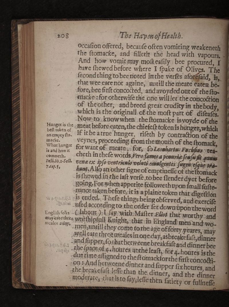 to 8 < 71* Haysn of Health. And how vomit may mofteafily bee procured, I have (hewed before where I fpake of Olives. The fecond thing to bee noted in the verles afor^id, t§, ^ that wee eare not againe, until! the meate eaten be¬ fore, bee H rft concofted, and avoided out of the fto- tnacke: for otherwile the one will let the conco&amp;ion of the other, and breed great crudity in the body which is the original! of the moft part of difeafe/ Now to know when theftomacke isvoyde of the bStE < cf*the ch!'kft token is hunger, which an empty fto- ~ ltbeatroe hunger, rifeth by contraction of the whtWr f TeSj prrOCCeding fro® the month of the ftomack, is and how k for want of meats, for, Co Ucmhartu; Ftciiu, tea_ commeth. cnetn in thete wotds^Verafameta pernmefemfufii quttw ~ ' tmulgmufogemefyue tra- an uenentgne ot emptinefie of the ftomack isfliewedinthelaft verfe,tobee flenderdyet before gcnng.Jor v^ieft appetite followethupon /mail fofte- nan(^takenbefore;ltis aplainetoken that digeftion is ended. Thefe things being obferved, andexerciie ufed according to the order let downnponthe word Engiifl, folks f lab^pr ) T, iay vrith: Matter ;£&amp;* that worth? and 5::^C that in Ehgtand; ££S v- IJLJvli * dJL w utiyvcene oreakfattand dinner fv*» attthe Ieaft, for 4, houres hi the the ftomackforthe firftconcofti- the breakefeft lefe rhJlfS3? ffipper fix hourcsJ and on;