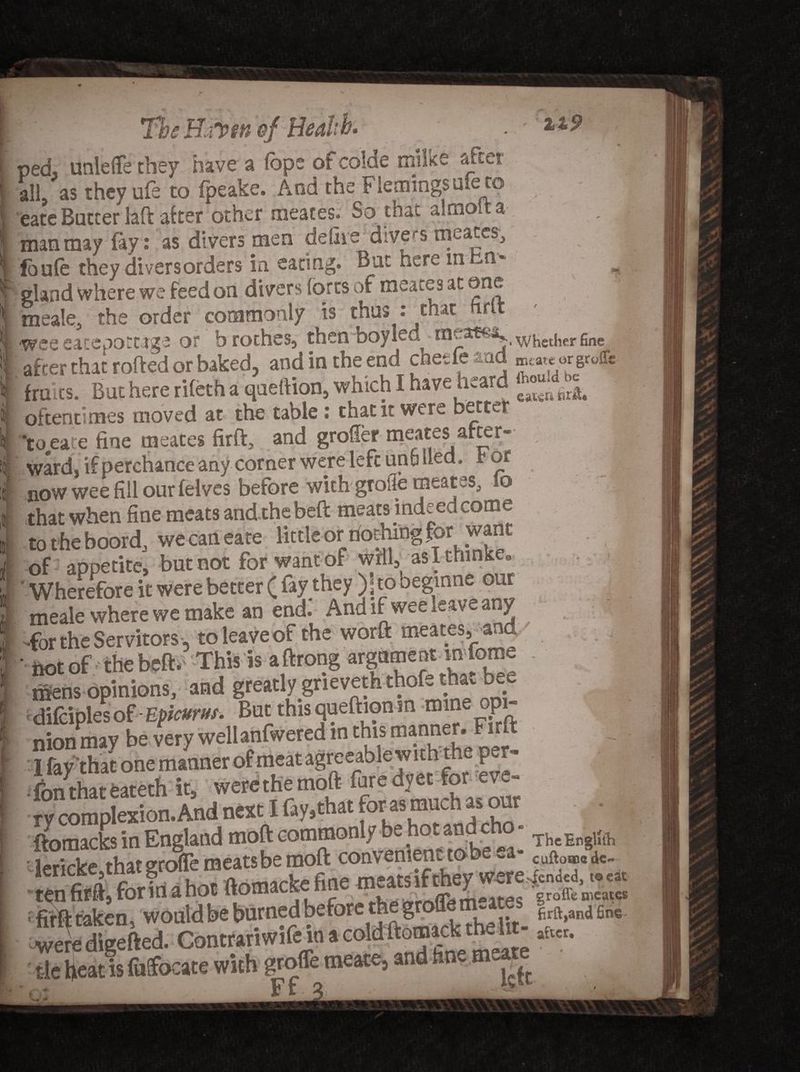 The H fipin of Health. . ped, unlefle they have a fbpe of colae rrmke after all, as they ufe to fpeake. And the Flemings ute to j eate Butter laft after other meaces. So that almoita man may (ay: as divers men dedie divers meates, fbule they divers orders in eating. Bat here mbn* gland where we feed on divers forts of meaces at one meale, the order commonly is thus : that hrlt ' ■ -wee eateootcage or b roches, then boy led nieatfia. ^^ether gne after that rofted or baked, and in the end chetfeaad fra its. But here rifeth a queftion, which I have heard JJV. ^ oftentimes moved at the table : that it were better tojeate fine meaces fir ft, and groffermeates after- | ward, if perchance any corner were left un6 Hed. for now wee fill our (elves before with groiie meates, 10 that when fine meats and the beft meats indeed come totheboord, we can eate little or rioching for want I of appetite, but not for want of will, aslthinke.. 'Wherefore it were better ( fay they )]to begmne our meale where we make an end.' And if wee leave any -for the Servitors, to leave of the worft meates,and' h** bf'theteft* ifiens opinions, and greatly gneveth thofe that bee * difciples of - Epicurus. But this queftionm mineopi- nionmay be very wellanfwered m this ^anner. Firft I fay that one manner of meat agreeablewithth p - • fbn that eateth it, were the moft fare dyet for eve¬ ry complexion.And next I fay,that forasmuch as our ftomacks in England moft commonly be hotan c - xhcEngUrh firft taken, would be baraed before rtieg fin. -weredigefted. Conttanwifeinacoldftomacbtbe W lEt„. t ie heat is fuifocate with grofle meate, and tin- mea Ft ° t