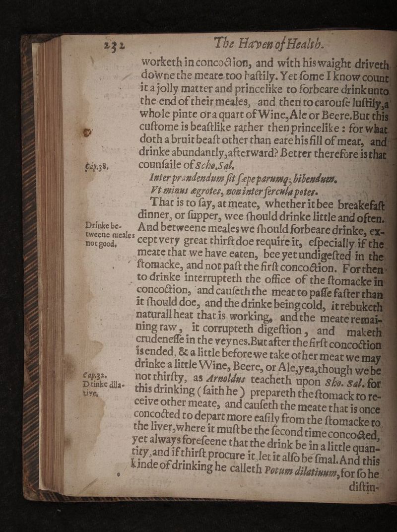 Drinke be- twccne recales no t good. £ap.$z, Drake dila- live. Tbs Hayen of Health. worketh in concod ion, and with his waight driver do'wnethe meate too raftily. Yet (ome I know coun*, it a jolly matter and princelike to forbeare drink unto the end of their meales, and then tocaroufe Juftily,a whole pinte or a quart of Wine, Ale or Beere.But this cuftome is beadlike rather then princelike: fbrwfea? doth a bruit bead other than eate his fill of meat, and drinke abundantly, afterward? Better therefore is that counfaile ofSchd.Sd. '1 . Inter fmidmdumfttf<epe paru&amp;tg^ bihnduvt, Vi minus agrotes^ muinterferculapetef* . . •. | J That is to (ay, at meate, whether it bee breakefaft dinner, or (upper, wee fhould drinke little and often. And betweene mealeswe fhould forbeare drinke, ex¬ cept very great third: doe require it, elpecially if the meate that we have eaten, beeyetundigeded in the ftomacke, and not pad the firft conco&amp;ion. For then • to drinke interrupteth the office of the domacke in concodion, and cauleth the meat t© paffe fader than It (hoalddoe, and the drinke being cold, it rebuketh naturall heat that is working, and the meate retnai- mngraw it corrupteth digedion, and maketh mtheveynes.Buufcerthefirftconcoftion I drinke a little Wine, Beere, or Ale,yea,though we be notthirfly, as Armliut teacheth upon S fa sal. for ceirenrh^1”8 (&amp;“hhe? PraPareth 'heftomacktore- the hver,where it mud be the fecond time conraled yet always forefeene that the drink be in a litdenmn -Pf** it,let it allb be fmal. And this in e o rinking he calletb Fotum dilatmm,fot (b he diftin*