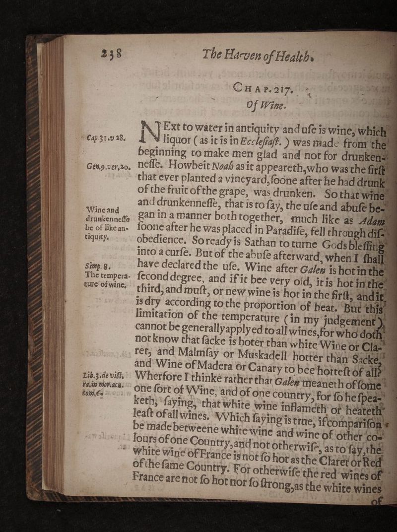 The Ha<ven of Health* H A 217, of mm. CapJ r *v *8, Gtn&amp;.vtrtZ 0, Wine and drimkennefle be of like an* tiquity. $Wp S. The tempera* cure of wine. Lib.$*devilit ra*w mr.acH. N Ext to water in ant # hcjUOI £ as it Is inEc^ryevj?. j weg mauc rrora eng beginning to makemep glad and nor for drunken^ nefle. Howbeitw^ as it appeareth,who was the firft that ever planted a vineyard/obne after he had drunk of the fruit of the grape, was drunken. So that wine an ! dmnkennefle, that is to % the ufe and abufe be¬ gan in a manner both together, much like as Adam loone after he was placed in Paradife, fell rhrough dif- obedience. So ready is Sathan to tnme Gods bleffii.e into a curie. Buc of the abufe afterward when I (ball hare declared the ufe. Wine after Galea is hot in the fecond degree, and ifit bee rery oid, iris hot in the third, and rouft, or new wine is hot in the firlt, and it limitation of the temperature (in my judgement ( cannot be generally apply ed to all wines,for who doth1 A |dWMalmfiy or Mus^eU hotteS%c^ one fort of Wine, and of one country, for fohefpS* loursofoneCounrrv andnm^n -r 0 other COm White wine ofFranceisnot fo b~ tfV.S t0 fay’rhe > MTong3as the white wines