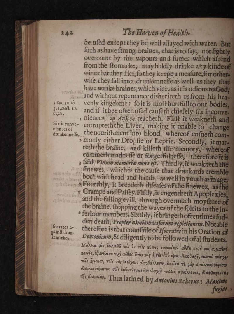 % 0 be ufed except they be well allayed with water* But fuch as have ftrong braines, that is to fay, not lightly overcome by the vapours and fumes which ; ' 1 * from the ftomacke, maybddly drinke a^yki wine that they like,fbthey keepe a meafure,for other-, wile.they fall into drunkennefle as well; as they that have weabe braines, which vice, as it is odious toGod, and without repentance disheriteth us from his hea¬ venlykingdome: fo ie is ffioft hurtful! to our bodies, and if it bee often ufed caufech chiefely fix in^pnve- niences, as Avian teacheth. Firfl: it weakneth and S»‘«T' “rruptethtlie; Liver, making it nnibie to change <Jm,ienodre.;; rhen°^rifi(ment into bloud, whereof en/ueth com- 2monly either Dropfie or Leprie. Secondly, it mar- reth the braine, and killeth rhe memory, whereof or forsetfulneflA * therefore it is JC«, 20 TO. I J, Caj/.it,.. . 4: iv '■ ? finewes, * which is thecaufe that drunkards tremble ' and hands, as well in youth as in age; It It liberates a* gainft drua- &amp;canetie. /'. * Aj*j^w^Iexics3 and the fall ingevill, through overmuch moyfture of the braine, flopping the wayes of the fpirits to the in- feriour members. Sixthly, it bringeth oftentimes fud- Propternimtamvafornm repkthmm.Notable i that counfaile ofIfocratet in his Oration ad Demonimmfe diligently to be followed ofal ftudents. M«Wsa <£i> tvtot&amp;s to; iv to~{ mmi( <mm*&amp; wh 3571 nl'ripTnrk* Try uifaf otxu 0 m t/TTD o'ivt too to Trdr^u -ms afyM-Tj, vh< T*tn'o%V( iuim ^ yi? *Wtt7u<0«f«7W ******* ^ .Mnt> MSkiiiHs ns,, muss, Xhuslatined by Astotimj SchtH): Aitxiae ftgkt >*