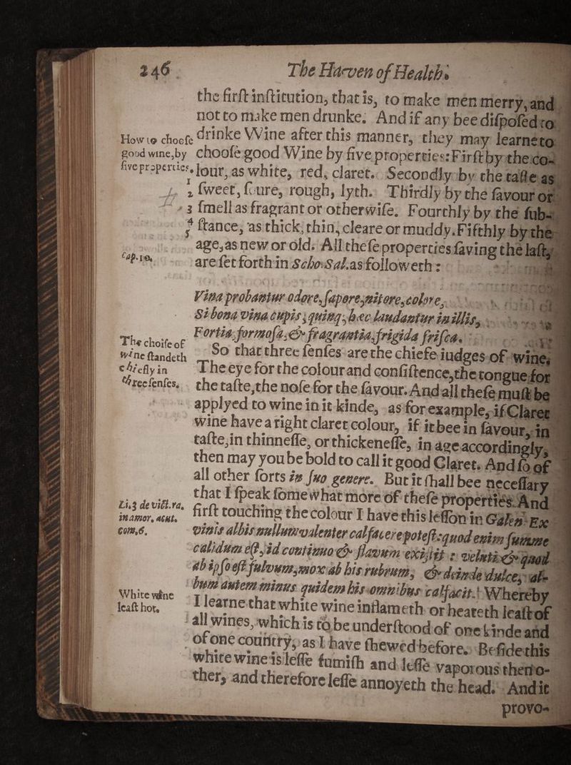 I The Hansen of.Health the firft inftitution, that is, ro make men merry, and not to nuke men drunke. And if any bee difpofed to How 19 chocfe drinke W ine after this manner, they may learneto good wme,by choofe good Wine by five propertie?:Firftbv the rn ftcrr,pt„i,.loHr aswhitej red. c)aret.Fsecondly by the tafleas * x fweet, f ui e, rough) lyth. Thirdly by the favour or ' 3 fmeli as fragrant or other wife. Fourthly by the iub- 4 ftance, as thick, thin, deare or muddy .Fifthly by the age.as new or old. All thefe properties laving the lafiy are fee forth in Scho.Sal.as followed!: - J •• . ■ • - • - .. . . . Vina probaniur odorefapore^nitore^okre, Sthem vim cupis, quinq^ h*c laudantur m illis> Th.ch.;fcof **Nr^*«H**&&*frifia. ... »'neftand«h tnatthree ienfes arethechiefe judges of wine. The er f?r the colour and confiftence,the tongue for rce.cnfes. the tafte.the nofe for the favour. And all thefe mull be applyed to wine in it kinde, as for example, if Claret wine have a right claret colour, if it bee in favour, in tafte,in thmneffe or thickenefle, in age accordingly then may you be bold to call it good Claret. And fo of all other forts ,g fro gmen. But it (ball bee neceffarv a,Mta. m?[e of ** properties And . torching the colour I have this leflon in Galen Ex cdidumettjtdcmtmo & jiavum exijit} ■ velxtii?-mi f 'MffrbWimox ah hi, nk*m, & damk 4ake, of- bum autemminus quidem Us omnibus calfaoitJ Wherebv ll win« e?,Le iD^ * orheateth Icaltof ~fE which IS fPfae anderftood of one kinde and wMte ^ine Sir31 hayc fbewed before. B( fide this r, and therefore leffe annoyeth the head. Audit _ provo- inamor. «eut. sm,6. White v^ne Icaft hot.
