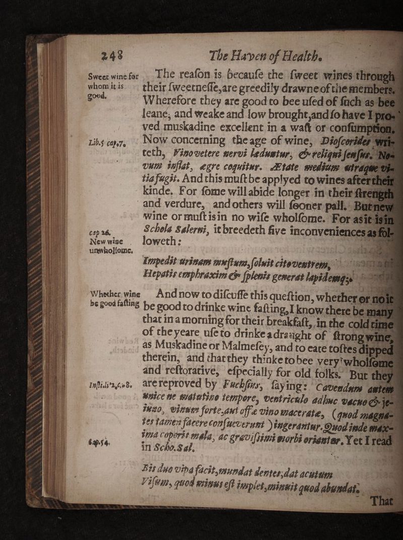 Sweet wine for whom it is good. Lib.1 ffl/,7. cap New wbe umwhollome. The Haven of Health* The reafon is becaufo the fweet wines through their fweetnefTe,are greedily drawneof die members. Wherefore they are good to bee ufed of fiich as bee leane, and weake and low brought,andto have I pro¬ ved muskadine excellent in a waft or confumprion. Now concerning the age of wine, Biofcmdes wri- tetb, Vino vet ere nervi laduntur, &amp; reliant Jenfttt, Ne- vum inflat9 egre cequitur. JEtate medium utraqm vi~ tiafrgit. And this muft be applycd to wines after their kinde. For Ibtne will abide longer in their ftrength and verdure, and others will (boner pall. But new wine ormuftisin no wife whoUbme. For asit is in 8chela salerni, it breedeth five inconveniences as fol¬ io weth: '::m Impedit ttrinam rnttflumfeint citevcntrem, Hepatir mphraxim &amp; 'fplenis generat lapidemq? « And now todilcufie this queftion, whether or no ic be go*.M,«s be good to dnnke wine foiling,I know there be many that m a morning for their breakfaft, in the cold rime of theyeare ule to drinke a draught of ftrong wine as Muskadine or Maimefey, and to eace toftes dipped therein, and ihac they thinketobee very^wholfomc and reftorative, efpecially for old folks. But they arereproved by Mfw, faying: Cavendnm antem umce ne matuttne temperventricttlo adhuc vacuo &amp; ie- ***** vi/mm forte,aut off* vino macerate, (quod magna¬ tes tamenfacere confueitrunt )ingerantnr.^»odinde max- macepmt mala, ac gravifiimi morbi eriantor. Yet I read ft V'- ms due VTpafacit, mundat dentes flat acutm q*oimkmt eft mpiet.mfowtquodabundaU