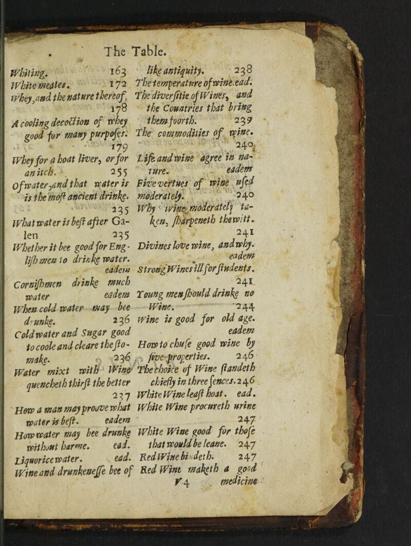 I Table. The Whiting. *63 White males. *72 whey^nd the nature thereof ] 178 A cooling decottion of whey good for many purpofes. Whey for a boat liver, or for an itch. . 255 Of water ^nd that water is is the moft ancient drinke. 235 What water is hefl after Ga¬ len 23$ Whether it bee good for Eng- lifh memo drinhg water. eadetu Cornijhmn drinbg much water eadem When cold water may bee d'unbg. 236 Cold water and Sugar good to code and cleare theft0- make. r. 2 Water mixt with Wine quencheth thirft the better 237 How a man may proove what water is be ft* eadem How water may bee drunke without harm. ead. Liquorice water. ead. Wine and drunkeneffe bee of like antiquity. 238 The temperature ofwintead. The diverfttie of Wines, and the Countries that bring them fearth. 23 9 The commodities of wine. 240 life and wine agree in na¬ ture. eadem Five veftues of wine ufed moderately. 240 Why ' witter moderately ta¬ ken, ftwpeneth tkewitt. 241 Divines love wine3 and why. eadem S t rongWines illfor/indents. 241, Toung menfkould drinke no Wine. '244 wine is good for old age. eadem Howto chufe good wine by y V five properties. 246 The choke of Wine fiandeth chiefly in three fences. 2 4 6 White Wine leaf boat. ead. White Wine procureth urine 247 White Wine good for thofe that would be Icane. 247 Fed Wine bi deth. 247 KedWint maketh a good V \ medicine