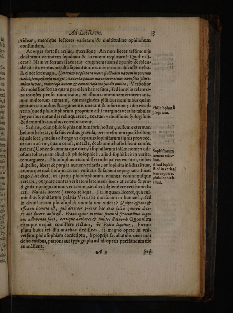 fi là l Il Qi, (oe T tom teft. itf pe nm ite P Ole C Itflt« Itt Án tile LI ud tim ton doloe bur p Det tio Eoi nt E lt | deu Xooll vili, ot Eetforem. confundam, .. qi At vrges fortaffe acrids, quxrifque ^ An non licest teftimonijs doctorum veritatem fepultam &amp; latentem explicate?' Quid nili- là elucefcit magis , C'eterum vtplacata motto (lalbunm uavem in portum SVehit,tempeffuofa mergit 1 éta certa paucorum mterpretum expoftio plurt- emm intrat , numero(a autem c) contevtiofacontuadit omnia ,. V exbofior ..&amp; molefliorforfían quam par eftin hac re fum , fcd longius telamo- -rationis'ex penío nunctraho, vt i(tum communem errorem ania mis moltcorum eximam , quimarginem plüribusnominibus quàm .gextum rationibus &amp; argumentis onerant &amp; inferciunt ; cum exad; .vetfo(quod philofophorum proprium eíl) margines vtrafas tabulas legentibus notandas relinquerent , textum validiffimis fyllogiftnis &amp; demon(lrationibus corroborarent. ) bellum habeat, ipfa fuis viribus gravida, perinteftinum quafi bellum fqualefcet ;.melius e(t ergo vt expanfis fophiflarum fignis provoce- cetur ín aciem, quàm otiofa, intacta, &amp; ab omni hoíle libera confe; neícat.jConcedo omnia quz dcis,fi fophi(larum folüm nomen odi: oíum tollas;nam aliud eft philofophicé , aliud fophitlicé in verita. temarguere. Dhilofophus enim-differendo paleas excutit , nubes difpelhit, librat &amp; purgat aurumveritatis; at fophilta infidias ftruit, .ánimoque malitiofo in arcem veritatis &amp; fapientiz pugnat. Licet 1ergo (-vt dixi ) in fparijs philofophorum | eminus: comminufque certare , pugnare contra veritatem latentem licet : at errata &amp; pro- digtoía oppuguantium veritatem paradoxa detendere certé-nondis cet, fNam ft liceret ( taceo reliqua, ) f1 inquam liceret,quisful- minibus fophiflarum palatia V eritatis nonfolüm in humani ; fed in divinà etiam philofophià ruinofa non videat? Owppe effrons cb effrants licentia eff , quá detereor pracox bec etas faila quidvis dices Philofophot&amp; proprium, Sophiftarum: nomen odio» fum, Aliud fophis fticé in verita, temarguere, - philofophic&amp;: aliud, vérfam philofophiam confcripto , f1proptijs facultatulis meis non deficientibus, patroni aut typographi ad id'operis przftándumme animáflen ——— 2 an potio ees i vd 2: ae icr E E — croceo DU eere em 2: mdp icio caps