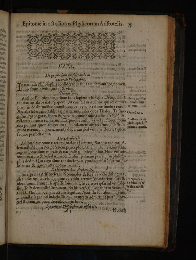 ? ^f rid yid tpa &amp; 41 E 4T á i | | - e 3 jns OW V er. AEG LA dosi 5. eq: aL d Apex Nw DRE due RN $ ro di qd S 2 FM ote . TP LS de É ; 6 ut r T Qu 1 eas? LIE E X9 | Q7, ax ms ESI VPN IOS idol ;do siiis Midas fec lan mU FOitem | yai lene | De 0:20 iod conf. der PIT E dnd len | náturali P bilofophia, ; 1 Wim possint lofophià confideranda funteiüfdem 3 Or nomen,  ubicctuim divifioyordo, &amp; víus, sho eio diia T à De auibore. VH HAITI RGEA tafjt- | n M | Author Pbi llofophiz,pritous fons [apientiefiüit ipfe eus; qui me. Diede pun the ti humane libros nature aperuit;vt con(tat in Adamo, quirésoimnes P'hilofopliig proprijs &amp; diftinétis normipibus appellavit, Sed hoc lumine extiti- Pr'mus. -&amp;o-aliafidera mortalibus apparuerunt: inter quos Thales , Trifme- Genet, so, .giftus Pythagoras,Plato &amp;(vtYno nomine omnes cómplé&amp;ar) A- : 'tifloteles primas tenuerunt. Hi quoque authores;vel auctores potius ; dici poflunt, quoniam eorun ahy fundamentum? cerurit,aljs ieux- erunt mznia , alij ornamenta dedcrunt;fed vnus Ari (lateles quem. Ícquor perfecit opus, M De ectriffot ele. ',Adiftoteles nomin e artifex, natione Grzcus, Platonis auditor, A - lexandti Magni Peripateticus preceptor, À then rülumen, miraculi. Jingenyj,oraculum. moralis &amp; naturalis phil YipnDeMI, Huic vni Óm.o! nium gtatum &amp; Scliolarum coníenfus. palmam prz alij in phitafo- pliià de dit.- Qui ergo: illum tot doctorum Tine prajatü fpernit,fn- folentie &amp; igaorantiz notam incurrit, . .' | irs De inteypretibua Anffatelos j geo Hee am -' Interprete; Ariftoteles in Nominales, &amp; Reales recte diftineuas, $up s illi Philofophu deimag ieinibus &amp; vrübris rerum (quas intehtiones &amp; Interpretes idceasnorminàarünr), fcniphiffe fomniant, hi veróres ipfas ad vivü ü.de- honfiriales &amp; . finij(Ie &amp; demon(lráfle putant. Ex his vero al Iohannem Scotum, feáles cur di» Ah; D. Thomam, alij neutrum fequtüur. Scotiftz fübtilicri 1 ingénió, | Thomiftz fagaciori iudiciofnt,qui neutram admittunt PUR ;9Vie, ! tati uienide proindeexilio dignifunt;, COMUNE Mp Det nomiue Chii phia, initio. tiet, S dite Ariftoteles in philofophià ^ primas tenuit (lima dde. » : ; 22 a  T T jép | Raieh T