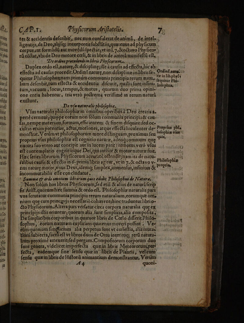 Won, ha. mlt iy fi reife pru oti, imet Yu 150 n6 equi hin (Vis To nu qus dui TUE i * Lei tes &amp; accidentia defcribit/; neczion confiderat de anim, de intel... ligentijs, de D eojalijfq; incorporeis fubftátiis.quatenus ad phyficum ;. Ln corpusaut formádü aut movédü fpe&amp;at;vt in], 7. 3coQtayo Phyficos ^; : rü cóílat,vbi de Déo motore caeli, &amp; iri libris de Animá manifeftü e(H, . 2De ordine prezedeudiin übvis Pbyficorumos. Duplex ordo eft,nature;&amp; difciplinejille à caufis ad effecta, hic ab efíc&amp;is ad caufas procedit.Ordin£ nature non difcipliuz inlibris fe -. Ordiné natu: -» * € quor Phofophussam primi communia prinia reum mati e e pr ^ lium defcribittum effecta &amp; accidentia: difcurir, qualia funrinfini. loto Sie 4 1d tum,vacuam , locus, tempus,&amp; motus , quorum duo prima opini- ; Hl one entia habentur, tria veró poflrema veriffimé in rerum natura uU exiftunt, hi ;  x i VN De v(na vatiali phiofopbia.,. je : | B V fus natüralis philofophiz in omnibus operibusà Deo creatis . I perte cernitur;quippe cotum non fólum communia principia&amp; cau- E fas,nempe materiam ,formam,effic ientem &amp; finem difquitit:fed OC- Ps ^i hi cultas eriam potentias, actus,motiones, atque effecta luculenter de- Proprius phi. | 3 tmnonflrat. V erüm vt philofophorüm more diftineuam;proximus feu ATUM víus ^ l proprius víus philofophiiz eft cognitio nature, adeoq; omnium que quis, natura fuo vtero ant coricipit auc in lucem parit : terbotus vero vfus e(t contemplatio cognitioque Dei, quiauthor.&amp; motornaturzfuit, 0.500 | Hac feriesTibrorum PHyficorum sécutaté offendit;inamita denatu- | — id ! ralibus caufis &amp; effectisin 6. pritris libris agitur, vtin 7. &amp; octavo v- Philofophi i » i uc0J ted nus nature motor vnus Deusidemq; fimplex,irmmenfus,infinitus &amp; ^ ^ s Í incommutabilis effe concludatur, — | vsddpot [ ' Summa (i ardo omuium hbrorum quos édidit Philofopbwi de Natura, nuote | 2? Non folüm bos libros Phy ficorum;fed etia &amp; alios de naturà fcrip. j fic Arif quoruar hiec furima &amp; ordo eft, Philofophi naturalis pats ] vna fcrutatur communia principia rerum naturalium;eorumque orrie nium que cum principijs nece(Tarió coherent;hinctradunturlibrio- &amp;oPhyficorum.Altera pats vétfatur circa corpora naturalia que ex ll rincipijs iftis oriuntur; quorum alia funt fimplicia;alia compofita, || De fiinplicibuscorporibus in quatuor libris de Coelo diffeitPhilos |... V c i fophus, ,orum naturam explicans quatenusmoveripoffint ;' Ve? i... di füm quoniam fimplicium alia perpetua funt vt cceleftia, alia mutas tioni (ubiecta,factu eft vt libros duos dc Ortu interituq; rerü natura- lium proxime attexerit;(ed persam.Compofitorum corporum duo s | funt gehera, videlicetimperfedta |qnein.libiis Meteororum;pet? — ^^ fecta, eademque fine fefu quz in^ libris de Dlanrís, velcüm fenfu. quain libris de Hifloriá animantium demonftrantur, Véerüni  [x Mis P